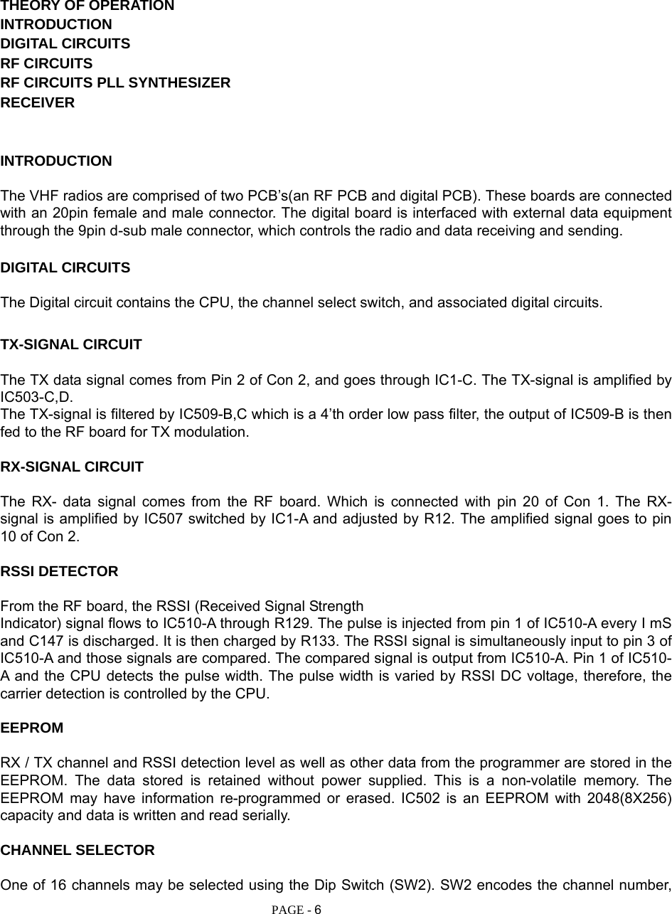   PAGE - 6     THEORY OF OPERATION INTRODUCTION DIGITAL CIRCUITS RF CIRCUITS RF CIRCUITS PLL SYNTHESIZER RECEIVER   INTRODUCTION  The VHF radios are comprised of two PCB’s(an RF PCB and digital PCB). These boards are connected with an 20pin female and male connector. The digital board is interfaced with external data equipment through the 9pin d-sub male connector, which controls the radio and data receiving and sending.  DIGITAL CIRCUITS  The Digital circuit contains the CPU, the channel select switch, and associated digital circuits.  TX-SIGNAL CIRCUIT  The TX data signal comes from Pin 2 of Con 2, and goes through IC1-C. The TX-signal is amplified by IC503-C,D. The TX-signal is filtered by IC509-B,C which is a 4’th order low pass filter, the output of IC509-B is then fed to the RF board for TX modulation.  RX-SIGNAL CIRCUIT  The RX- data signal comes from the RF board. Which is connected with pin 20 of Con 1. The RX- signal is amplified by IC507 switched by IC1-A and adjusted by R12. The amplified signal goes to pin 10 of Con 2.  RSSI DETECTOR  From the RF board, the RSSI (Received Signal Strength Indicator) signal flows to IC510-A through R129. The pulse is injected from pin 1 of IC510-A every I mS and C147 is discharged. It is then charged by R133. The RSSI signal is simultaneously input to pin 3 of IC510-A and those signals are compared. The compared signal is output from IC510-A. Pin 1 of IC510-A and the CPU detects the pulse width. The pulse width is varied by RSSI DC voltage, therefore, the carrier detection is controlled by the CPU.  EEPROM  RX / TX channel and RSSI detection level as well as other data from the programmer are stored in the EEPROM. The data stored is retained without power supplied. This is a non-volatile memory. The EEPROM may have information re-programmed or erased. IC502 is an EEPROM with 2048(8X256) capacity and data is written and read serially.  CHANNEL SELECTOR  One of 16 channels may be selected using the Dip Switch (SW2). SW2 encodes the channel number, 