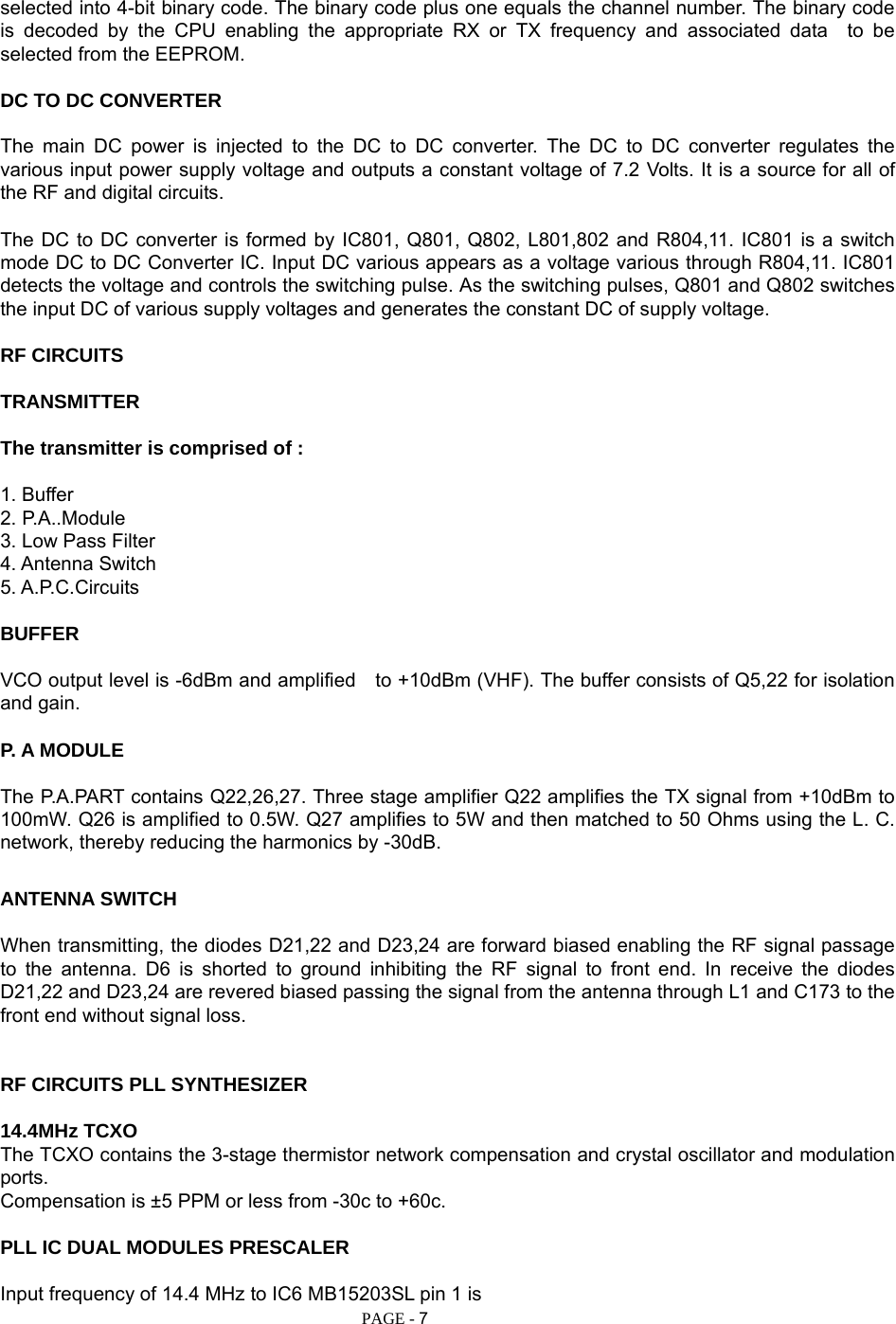   PAGE - 7 selected into 4-bit binary code. The binary code plus one equals the channel number. The binary code is decoded by the CPU enabling the appropriate RX or TX frequency and associated data  to be selected from the EEPROM.  DC TO DC CONVERTER  The main DC power is injected to the DC to DC converter. The DC to DC converter regulates the various input power supply voltage and outputs a constant voltage of 7.2 Volts. It is a source for all of the RF and digital circuits.  The DC to DC converter is formed by IC801, Q801, Q802, L801,802 and R804,11. IC801 is a switch mode DC to DC Converter IC. Input DC various appears as a voltage various through R804,11. IC801 detects the voltage and controls the switching pulse. As the switching pulses, Q801 and Q802 switches the input DC of various supply voltages and generates the constant DC of supply voltage.  RF CIRCUITS  TRANSMITTER  The transmitter is comprised of :  1. Buffer 2. P.A..Module 3. Low Pass Filter 4. Antenna Switch 5. A.P.C.Circuits  BUFFER  VCO output level is -6dBm and amplified    to +10dBm (VHF). The buffer consists of Q5,22 for isolation and gain.  P. A MODULE  The P.A.PART contains Q22,26,27. Three stage amplifier Q22 amplifies the TX signal from +10dBm to 100mW. Q26 is amplified to 0.5W. Q27 amplifies to 5W and then matched to 50 Ohms using the L. C. network, thereby reducing the harmonics by -30dB.  ANTENNA SWITCH  When transmitting, the diodes D21,22 and D23,24 are forward biased enabling the RF signal passage to the antenna. D6 is shorted to ground inhibiting the RF signal to front end. In receive the diodes D21,22 and D23,24 are revered biased passing the signal from the antenna through L1 and C173 to the front end without signal loss.   RF CIRCUITS PLL SYNTHESIZER  14.4MHz TCXO The TCXO contains the 3-stage thermistor network compensation and crystal oscillator and modulation ports. Compensation is ±5 PPM or less from -30c to +60c.  PLL IC DUAL MODULES PRESCALER  Input frequency of 14.4 MHz to IC6 MB15203SL pin 1 is 