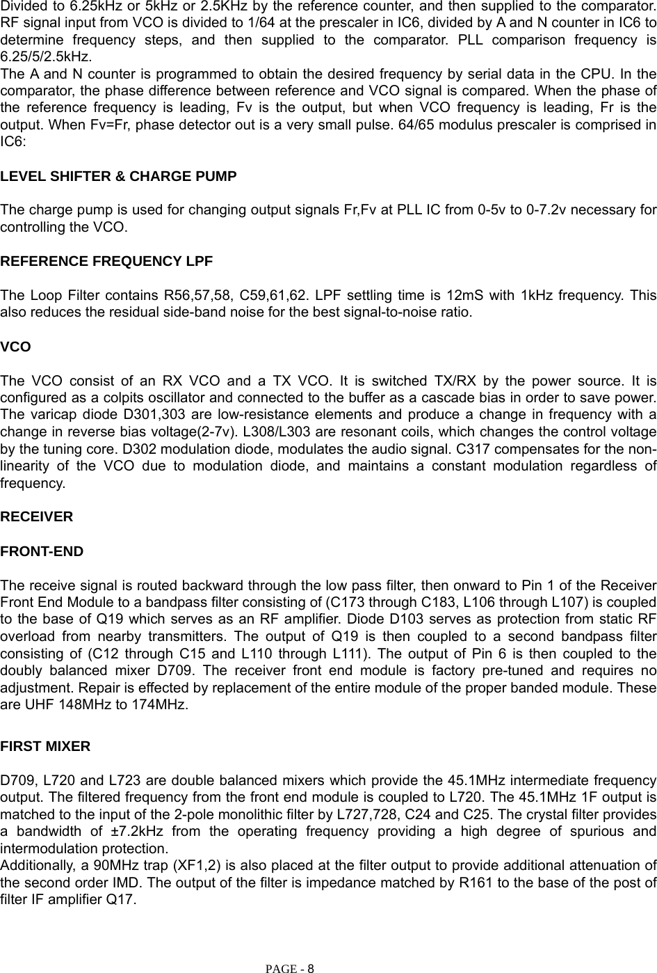   PAGE - 8 Divided to 6.25kHz or 5kHz or 2.5KHz by the reference counter, and then supplied to the comparator. RF signal input from VCO is divided to 1/64 at the prescaler in IC6, divided by A and N counter in IC6 to determine frequency steps, and then supplied to the comparator. PLL comparison frequency is 6.25/5/2.5kHz. The A and N counter is programmed to obtain the desired frequency by serial data in the CPU. In the comparator, the phase difference between reference and VCO signal is compared. When the phase of the reference frequency is leading, Fv is the output, but when VCO frequency is leading, Fr is the output. When Fv=Fr, phase detector out is a very small pulse. 64/65 modulus prescaler is comprised in IC6:  LEVEL SHIFTER &amp; CHARGE PUMP  The charge pump is used for changing output signals Fr,Fv at PLL IC from 0-5v to 0-7.2v necessary for controlling the VCO.  REFERENCE FREQUENCY LPF  The Loop Filter contains R56,57,58, C59,61,62. LPF settling time is 12mS with 1kHz frequency. This also reduces the residual side-band noise for the best signal-to-noise ratio.  VCO  The VCO consist of an RX VCO and a TX VCO. It is switched TX/RX by the power source. It is configured as a colpits oscillator and connected to the buffer as a cascade bias in order to save power. The varicap diode D301,303 are low-resistance elements and produce a change in frequency with a change in reverse bias voltage(2-7v). L308/L303 are resonant coils, which changes the control voltage by the tuning core. D302 modulation diode, modulates the audio signal. C317 compensates for the non-linearity of the VCO due to modulation diode, and maintains a constant modulation regardless of frequency.  RECEIVER  FRONT-END  The receive signal is routed backward through the low pass filter, then onward to Pin 1 of the Receiver Front End Module to a bandpass filter consisting of (C173 through C183, L106 through L107) is coupled to the base of Q19 which serves as an RF amplifier. Diode D103 serves as protection from static RF overload from nearby transmitters. The output of Q19 is then coupled to a second bandpass filter consisting of (C12 through C15 and L110 through L111). The output of Pin 6 is then coupled to the doubly balanced mixer D709. The receiver front end module is factory pre-tuned and requires no adjustment. Repair is effected by replacement of the entire module of the proper banded module. These are UHF 148MHz to 174MHz.    FIRST MIXER  D709, L720 and L723 are double balanced mixers which provide the 45.1MHz intermediate frequency output. The filtered frequency from the front end module is coupled to L720. The 45.1MHz 1F output is matched to the input of the 2-pole monolithic filter by L727,728, C24 and C25. The crystal filter provides a bandwidth of ±7.2kHz from the operating frequency providing a high degree of spurious and intermodulation protection. Additionally, a 90MHz trap (XF1,2) is also placed at the filter output to provide additional attenuation of the second order IMD. The output of the filter is impedance matched by R161 to the base of the post of filter IF amplifier Q17.    