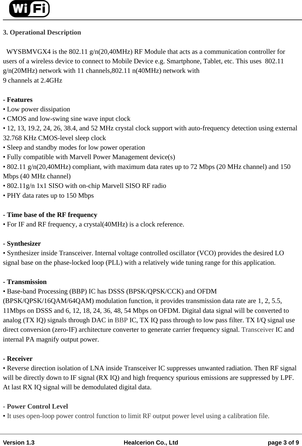                                                                                                                                        Version 1.3  Healcerion Co., Ltd  page 3 of 9    3. Operational Description  WYSBMVGX4 is the 802.11 g/n(20,40MHz) RF Module that acts as a communication controller for users of a wireless device to connect to Mobile Device e.g. Smartphone, Tablet, etc. This uses  802.11 g/n(20MHz) network with 11 channels,802.11 n(40MHz) network with 9 channels at 2.4GHz   - Features &bull; Low power dissipation &bull; CMOS and low-swing sine wave input clock &bull; 12, 13, 19.2, 24, 26, 38.4, and 52 MHz crystal clock support with auto-frequency detection using external 32.768 KHz CMOS-level sleep clock &bull; Sleep and standby modes for low power operation &bull; Fully compatible with Marvell Power Management device(s) &bull; 802.11 g/n(20,40MHz) compliant, with maximum data rates up to 72 Mbps (20 MHz channel) and 150 Mbps (40 MHz channel) &bull; 802.11g/n 1x1 SISO with on-chip Marvell SISO RF radio &bull; PHY data rates up to 150 Mbps  - Time base of the RF frequency &bull; For IF and RF frequency, a crystal(40MHz) is a clock reference.  - Synthesizer &bull; Synthesizer inside Transceiver. Internal voltage controlled oscillator (VCO) provides the desired LO signal base on the phase-locked loop (PLL) with a relatively wide tuning range for this application.  - Transmission &bull; Base-band Processing (BBP) IC has DSSS (BPSK/QPSK/CCK) and OFDM (BPSK/QPSK/16QAM/64QAM) modulation function, it provides transmission data rate are 1, 2, 5.5, 11Mbps on DSSS and 6, 12, 18, 24, 36, 48, 54 Mbps on OFDM. Digital data signal will be converted to analog (TX IQ) signals through DAC in BBP IC, TX IQ pass through to low pass filter. TX I/Q signal use direct conversion (zero-IF) architecture converter to generate carrier frequency signal. Transceiver IC and internal PA magnify output power.  - Receiver &bull; Reverse direction isolation of LNA inside Transceiver IC suppresses unwanted radiation. Then RF signal will be directly down to IF signal (RX IQ) and high frequency spurious emissions are suppressed by LPF. At last RX IQ signal will be demodulated digital data.  - Power Control Level &bull; It uses open-loop power control function to limit RF output power level using a calibration file.  