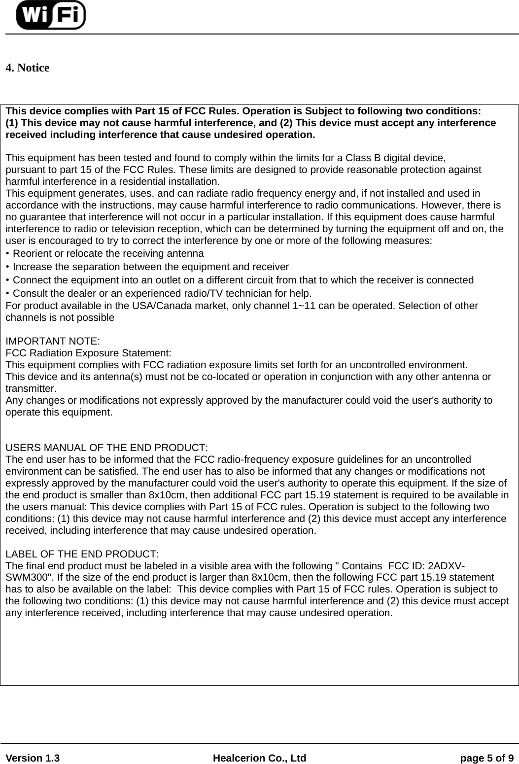                                                                                                                                        Version 1.3  Healcerion Co., Ltd  page 5 of 9    4. Notice  This device complies with Part 15 of FCC Rules. Operation is Subject to following two conditions: (1) This device may not cause harmful interference, and (2) This device must accept any interference received including interference that cause undesired operation.  This equipment has been tested and found to comply within the limits for a Class B digital device,  pursuant to part 15 of the FCC Rules. These limits are designed to provide reasonable protection against harmful interference in a residential installation.  This equipment generates, uses, and can radiate radio frequency energy and, if not installed and used in accordance with the instructions, may cause harmful interference to radio communications. However, there is no guarantee that interference will not occur in a particular installation. If this equipment does cause harmful interference to radio or television reception, which can be determined by turning the equipment off and on, the user is encouraged to try to correct the interference by one or more of the following measures:  &bull; Reorient or relocate the receiving antenna  &bull; Increase the separation between the equipment and receiver  &bull; Connect the equipment into an outlet on a different circuit from that to which the receiver is connected  &bull; Consult the dealer or an experienced radio/TV technician for help.  For product available in the USA/Canada market, only channel 1~11 can be operated. Selection of other channels is not possible  IMPORTANT NOTE: FCC Radiation Exposure Statement: This equipment complies with FCC radiation exposure limits set forth for an uncontrolled environment. This device and its antenna(s) must not be co-located or operation in conjunction with any other antenna or transmitter. Any changes or modifications not expressly approved by the manufacturer could void the user's authority to operate this equipment.   USERS MANUAL OF THE END PRODUCT: The end user has to be informed that the FCC radio-frequency exposure guidelines for an uncontrolled environment can be satisfied. The end user has to also be informed that any changes or modifications not expressly approved by the manufacturer could void the user's authority to operate this equipment. If the size of the end product is smaller than 8x10cm, then additional FCC part 15.19 statement is required to be available in the users manual: This device complies with Part 15 of FCC rules. Operation is subject to the following two conditions: (1) this device may not cause harmful interference and (2) this device must accept any interference received, including interference that may cause undesired operation.  LABEL OF THE END PRODUCT: The final end product must be labeled in a visible area with the following " Contains  FCC ID: 2ADXV-SWM300". If the size of the end product is larger than 8x10cm, then the following FCC part 15.19 statement has to also be available on the label:  This device complies with Part 15 of FCC rules. Operation is subject to the following two conditions: (1) this device may not cause harmful interference and (2) this device must accept any interference received, including interference that may cause undesired operation.     