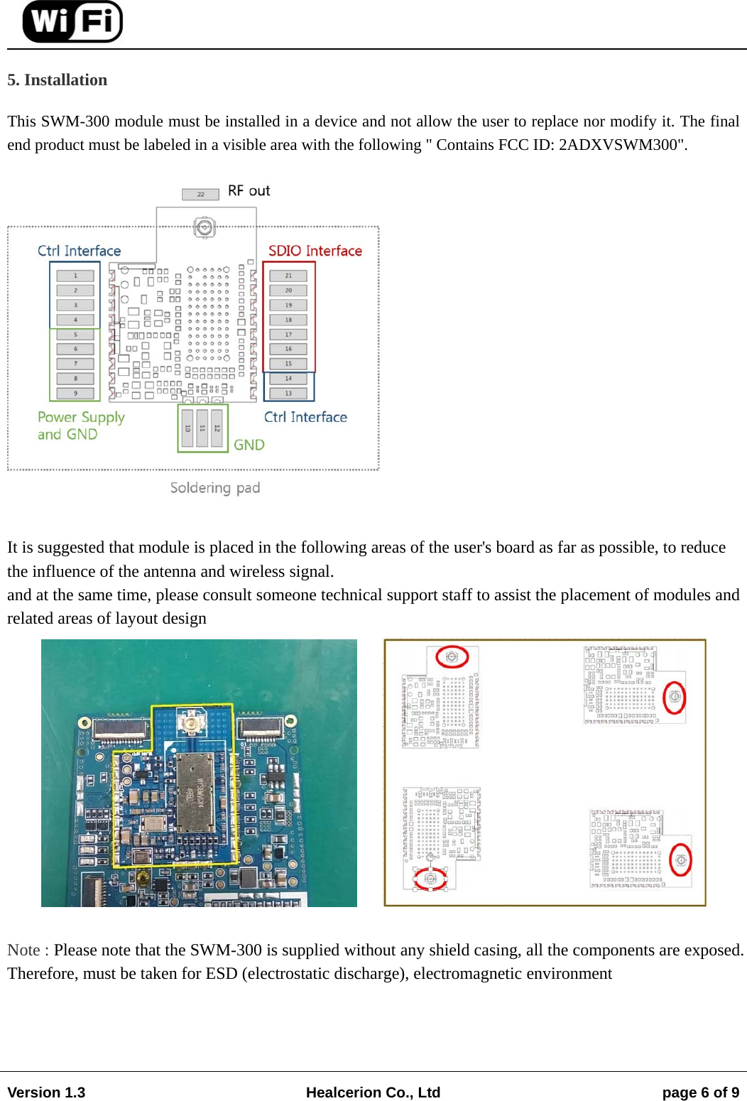                                                                                                                                        Version 1.3  Healcerion Co., Ltd  page 6 of 9    5. Installation This SWM-300 module must be installed in a device and not allow the user to replace nor modify it. The final end product must be labeled in a visible area with the following " Contains FCC ID: 2ADXVSWM300".   It is suggested that module is placed in the following areas of the user's board as far as possible, to reduce the influence of the antenna and wireless signal. and at the same time, please consult someone technical support staff to assist the placement of modules and related areas of layout design          Note : Please note that the SWM-300 is supplied without any shield casing, all the components are exposed. Therefore, must be taken for ESD (electrostatic discharge), electromagnetic environment    