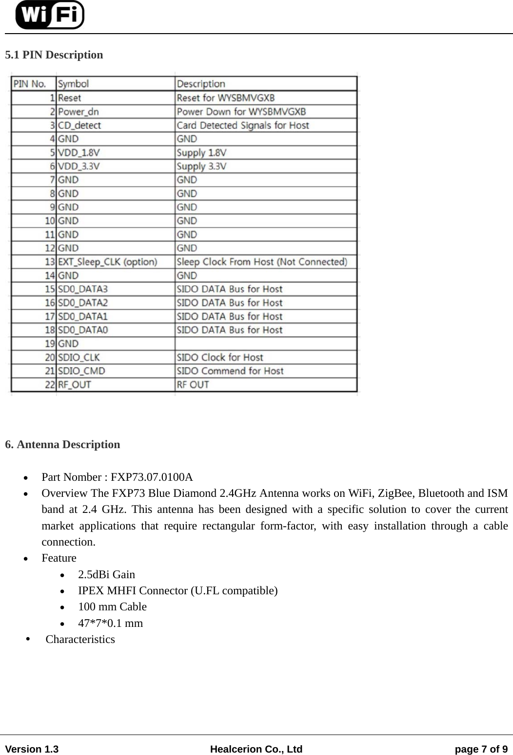                                                                                                                                        Version 1.3  Healcerion Co., Ltd  page 7 of 9    5.1 PIN Description    6. Antenna Description   Part Nomber : FXP73.07.0100A  Overview The FXP73 Blue Diamond 2.4GHz Antenna works on WiFi, ZigBee, Bluetooth and ISM band at 2.4 GHz. This antenna has been designed with a specific solution to cover the current market applications that require rectangular form-factor, with easy installation through a cable connection.  Feature  2.5dBi Gain  IPEX MHFI Connector (U.FL compatible)  100 mm Cable  47*7*0.1 mm  Characteristics 