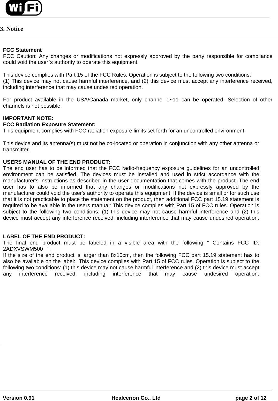 Version 0.91  Healcerion Co., Ltd  page 2 of 12   3. Notice   FCC Statement FCC Caution: Any changes or modifications not expressly approved by the party responsible for compliance could void the user&rsquo;s authority to operate this equipment.  This device complies with Part 15 of the FCC Rules. Operation is subject to the following two conditions:  (1) This device may not cause harmful interference, and (2) this device must accept any interference received, including interference that may cause undesired operation.  For product available in the USA/Canada market, only channel 1~11 can be operated. Selection of other channels is not possible.  IMPORTANT NOTE:  FCC Radiation Exposure Statement:  This equipment complies with FCC radiation exposure limits set forth for an uncontrolled environment.   This device and its antenna(s) must not be co-located or operation in conjunction with any other antenna or transmitter.  USERS MANUAL OF THE END PRODUCT: The end user has to be informed that the FCC radio-frequency exposure guidelines for an uncontrolled environment can be satisfied. The devices must be installed and used in strict accordance with the manufacturer's instructions as described in the user documentation that comes with the product. The end user has to also be informed that any changes or modifications not expressly approved by the manufacturer could void the user's authority to operate this equipment. If the device is small or for such use that it is not practicable to place the statement on the product, then additional FCC part 15.19 statement is required to be available in the users manual: This device complies with Part 15 of FCC rules. Operation is subject to the following two conditions: (1) this device may not cause harmful interference and (2) this device must accept any interference received, including interference that may cause undesired operation.   LABEL OF THE END PRODUCT: The final end product must be labeled in a visible area with the following " Contains FCC ID: 2ADXVSWM500   ".  If the size of the end product is larger than 8x10cm, then the following FCC part 15.19 statement has to also be available on the label:  This device complies with Part 15 of FCC rules. Operation is subject to the following two conditions: (1) this device may not cause harmful interference and (2) this device must accept any interference received, including interference that may cause undesired operation.