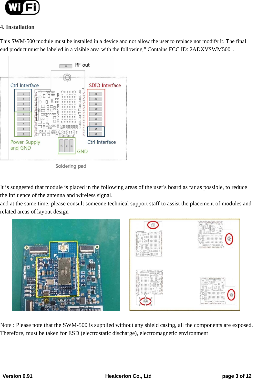 Version 0.91  Healcerion Co., Ltd  page 3 of 12   4. Installation  This SWM-500 module must be installed in a device and not allow the user to replace nor modify it. The final end product must be labeled in a visible area with the following " Contains FCC ID: 2ADXVSWM500".  It is suggested that module is placed in the following areas of the user's board as far as possible, to reduce the influence of the antenna and wireless signal. and at the same time, please consult someone technical support staff to assist the placement of modules and related areas of layout design  Note : Please note that the SWM-500 is supplied without any shield casing, all the components are exposed. Therefore, must be taken for ESD (electrostatic discharge), electromagnetic environment 