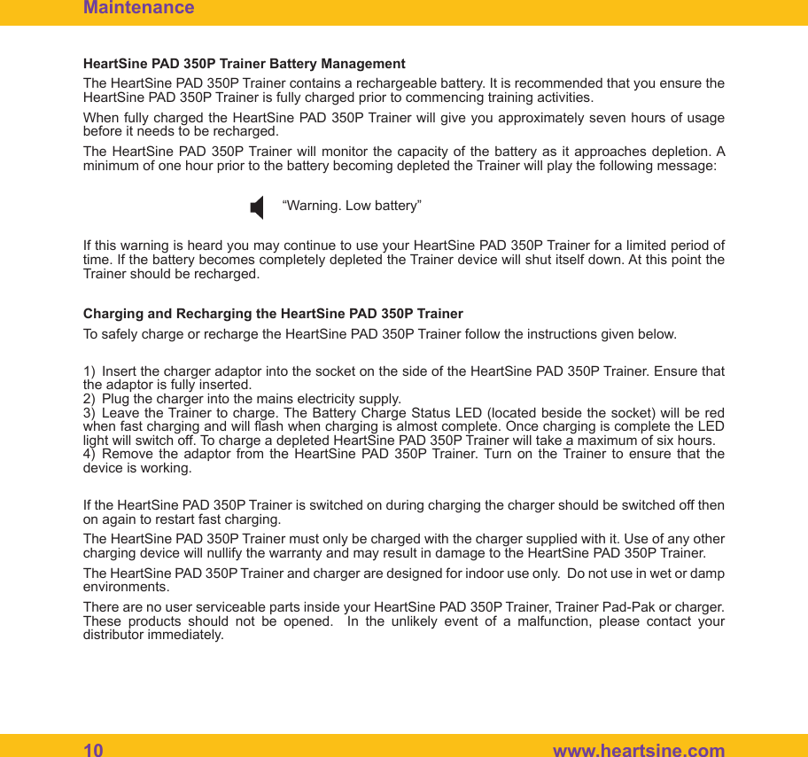 10  www.heartsine.comHeartSine PAD 350P Trainer Battery ManagementThe HeartSine PAD 350P Trainer contains a rechargeable battery. It is recommended that you ensure the HeartSine PAD 350P Trainer is fully charged prior to commencing training activities.When fully charged the HeartSine PAD 350P Trainer will give you approximately seven hours of usage before it needs to be recharged.The HeartSine PAD 350P Trainer will monitor the capacity of the battery as it approaches depletion. A minimum of one hour prior to the battery becoming depleted the Trainer will play the following message:         &ldquo;Warning. Low battery&rdquo;If this warning is heard you may continue to use your HeartSine PAD 350P Trainer for a limited period of time. If the battery becomes completely depleted the Trainer device will shut itself down. At this point the Trainer should be recharged. Charging and Recharging the HeartSine PAD 350P TrainerTo safely charge or recharge the HeartSine PAD 350P Trainer follow the instructions given below. 1)  Insert the charger adaptor into the socket on the side of the HeartSine PAD 350P Trainer. Ensure that the adaptor is fully inserted.2)  Plug the charger into the mains electricity supply.3)  Leave the Trainer to charge. The Battery Charge Status LED (located beside the socket) will be red when fast charging and will ash when charging is almost complete. Once charging is complete the LED light will switch off. To charge a depleted HeartSine PAD 350P Trainer will take a maximum of six hours.4)  Remove the  adaptor  from  the  HeartSine  PAD  350P Trainer.  Turn on  the Trainer to  ensure that  the device is working.If the HeartSine PAD 350P Trainer is switched on during charging the charger should be switched off then on again to restart fast charging.The HeartSine PAD 350P Trainer must only be charged with the charger supplied with it. Use of any other charging device will nullify the warranty and may result in damage to the HeartSine PAD 350P Trainer.The HeartSine PAD 350P Trainer and charger are designed for indoor use only.  Do not use in wet or damp environments.There are no user serviceable parts inside your HeartSine PAD 350P Trainer, Trainer Pad-Pak or charger.  These  products  should  not  be  opened.    In  the  unlikely  event  of  a  malfunction,  please  contact  your distributor immediately.Maintenance