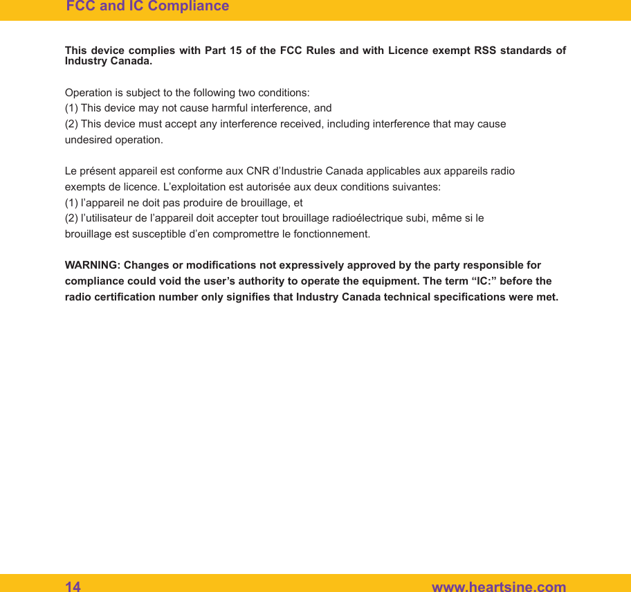 14  www.heartsine.comFCC and IC ComplianceThis device complies with Part 15 of the FCC Rules and with Licence exempt RSS standards of Industry Canada.Operation is subject to the following two conditions:(1) This device may not cause harmful interference, and(2) This device must accept any interference received, including interference that may causeundesired operation.Le pr&eacute;sent appareil est conforme aux CNR d&rsquo;Industrie Canada applicables aux appareils radioexempts de licence. L&rsquo;exploitation est autoris&eacute;e aux deux conditions suivantes:(1) l&rsquo;appareil ne doit pas produire de brouillage, et(2) l&rsquo;utilisateur de l&rsquo;appareil doit accepter tout brouillage radio&eacute;lectrique subi, m&ecirc;me si lebrouillage est susceptible d&rsquo;en compromettre le fonctionnement.WARNING: Changes or modications not expressively approved by the party responsible forcompliance could void the user&rsquo;s authority to operate the equipment. The term &ldquo;IC:&rdquo; before theradio certication number only signies that Industry Canada technical specications were met.