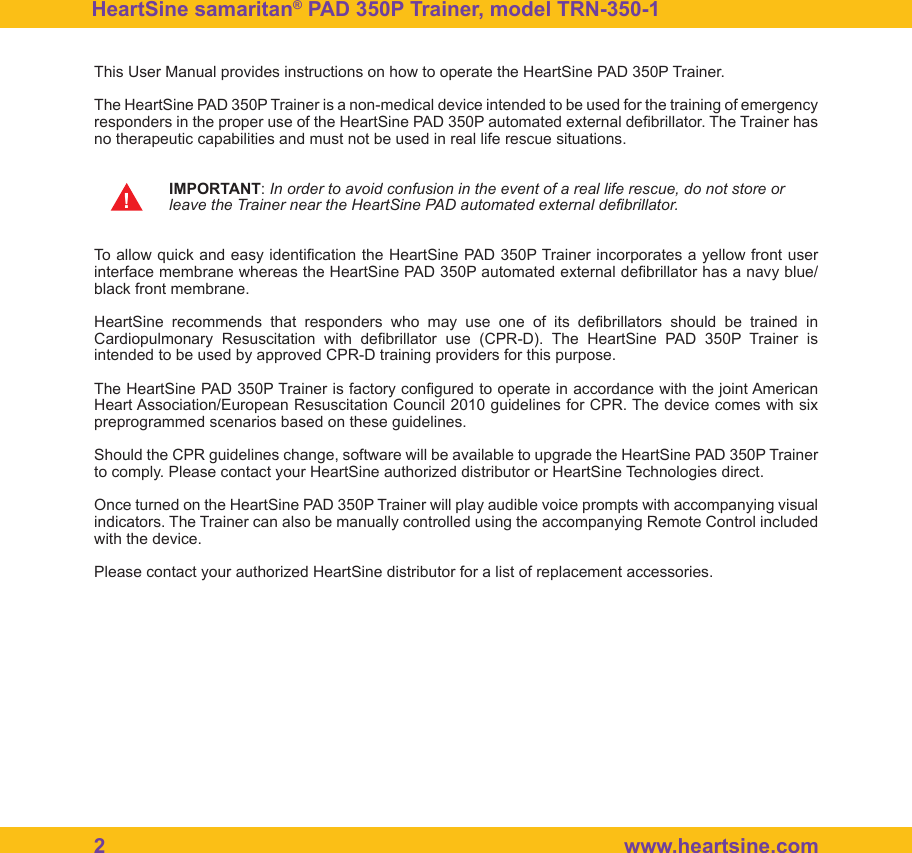 2   www.heartsine.comHeartSine samaritan&reg; PAD 350P Trainer, model TRN-350-1 This User Manual provides instructions on how to operate the HeartSine PAD 350P Trainer. The HeartSine PAD 350P Trainer is a non-medical device intended to be used for the training of emergency responders in the proper use of the HeartSine PAD 350P automated external debrillator. The Trainer has no therapeutic capabilities and must not be used in real life rescue situations. IMPORTANT: In order to avoid confusion in the event of a real life rescue, do not store or    leave the Trainer near the HeartSine PAD automated external debrillator.To allow quick and easy identication the HeartSine PAD 350P Trainer incorporates a yellow front user interface membrane whereas the HeartSine PAD 350P automated external debrillator has a navy blue/black front membrane. HeartSine  recommends  that  responders  who  may  use  one  of  its  debrillators  should  be  trained  in Cardiopulmonary  Resuscitation  with  debrillator  use  (CPR-D).  The  HeartSine  PAD  350P  Trainer  is intended to be used by approved CPR-D training providers for this purpose. The HeartSine PAD 350P Trainer is factory congured to operate in accordance with the joint American Heart Association/European Resuscitation Council 2010 guidelines for CPR. The device comes with six preprogrammed scenarios based on these guidelines. Should the CPR guidelines change, software will be available to upgrade the HeartSine PAD 350P Trainer to comply. Please contact your HeartSine authorized distributor or HeartSine Technologies direct.Once turned on the HeartSine PAD 350P Trainer will play audible voice prompts with accompanying visual indicators. The Trainer can also be manually controlled using the accompanying Remote Control included with the device. Please contact your authorized HeartSine distributor for a list of replacement accessories.!