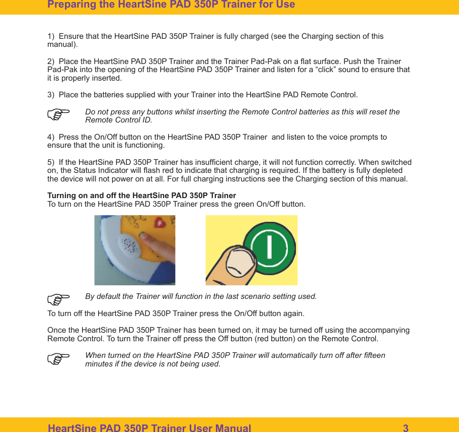 HeartSine PAD 350P Trainer User Manual                                                    31)  Ensure that the HeartSine PAD 350P Trainer is fully charged (see the Charging section of this manual).2)  Place the HeartSine PAD 350P Trainer and the Trainer Pad-Pak on a at surface. Push the Trainer Pad-Pak into the opening of the HeartSine PAD 350P Trainer and listen for a &ldquo;click&rdquo; sound to ensure that it is properly inserted.3)  Place the batteries supplied with your Trainer into the HeartSine PAD Remote Control. Do not press any buttons whilst inserting the Remote Control batteries as this will reset the    Remote Control ID.4)  Press the On/Off button on the HeartSine PAD 350P Trainer  and listen to the voice prompts to ensure that the unit is functioning.5)  If the HeartSine PAD 350P Trainer has insufcient charge, it will not function correctly. When switched on, the Status Indicator will ash red to indicate that charging is required. If the battery is fully depleted the device will not power on at all. For full charging instructions see the Charging section of this manual. Turning on and off the HeartSine PAD 350P TrainerTo turn on the HeartSine PAD 350P Trainer press the green On/Off button.  By default the Trainer will function in the last scenario setting used.To turn off the HeartSine PAD 350P Trainer press the On/Off button again.Once the HeartSine PAD 350P Trainer has been turned on, it may be turned off using the accompanying Remote Control. To turn the Trainer off press the Off button (red button) on the Remote Control.  When turned on the HeartSine PAD 350P Trainer will automatically turn off after fteen minutes if the device is not being used. Preparing the HeartSine PAD 350P Trainer for Use