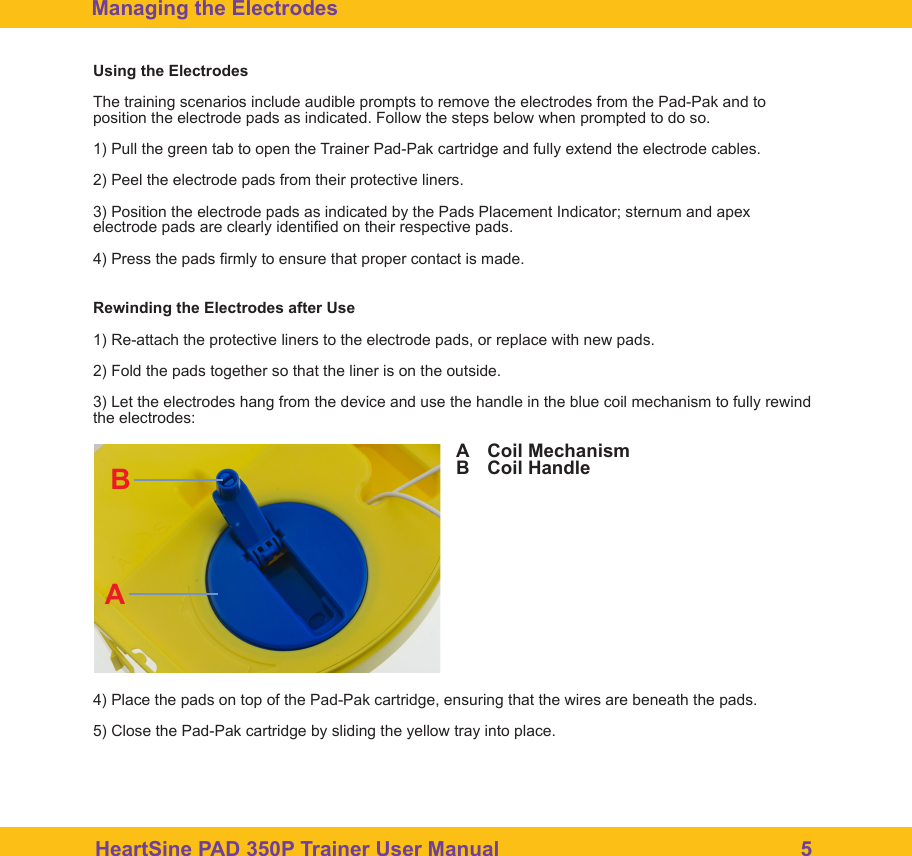 HeartSine PAD 350P Trainer User Manual                                                    5Managing the ElectrodesUsing the ElectrodesThe training scenarios include audible prompts to remove the electrodes from the Pad-Pak and to position the electrode pads as indicated. Follow the steps below when prompted to do so.1) Pull the green tab to open the Trainer Pad-Pak cartridge and fully extend the electrode cables.2) Peel the electrode pads from their protective liners.3) Position the electrode pads as indicated by the Pads Placement Indicator; sternum and apex electrode pads are clearly identied on their respective pads.4) Press the pads rmly to ensure that proper contact is made.Rewinding the Electrodes after Use1) Re-attach the protective liners to the electrode pads, or replace with new pads.2) Fold the pads together so that the liner is on the outside.3) Let the electrodes hang from the device and use the handle in the blue coil mechanism to fully rewind the electrodes:4) Place the pads on top of the Pad-Pak cartridge, ensuring that the wires are beneath the pads.5) Close the Pad-Pak cartridge by sliding the yellow tray into place.ABCoil MechanismCoil HandleBA