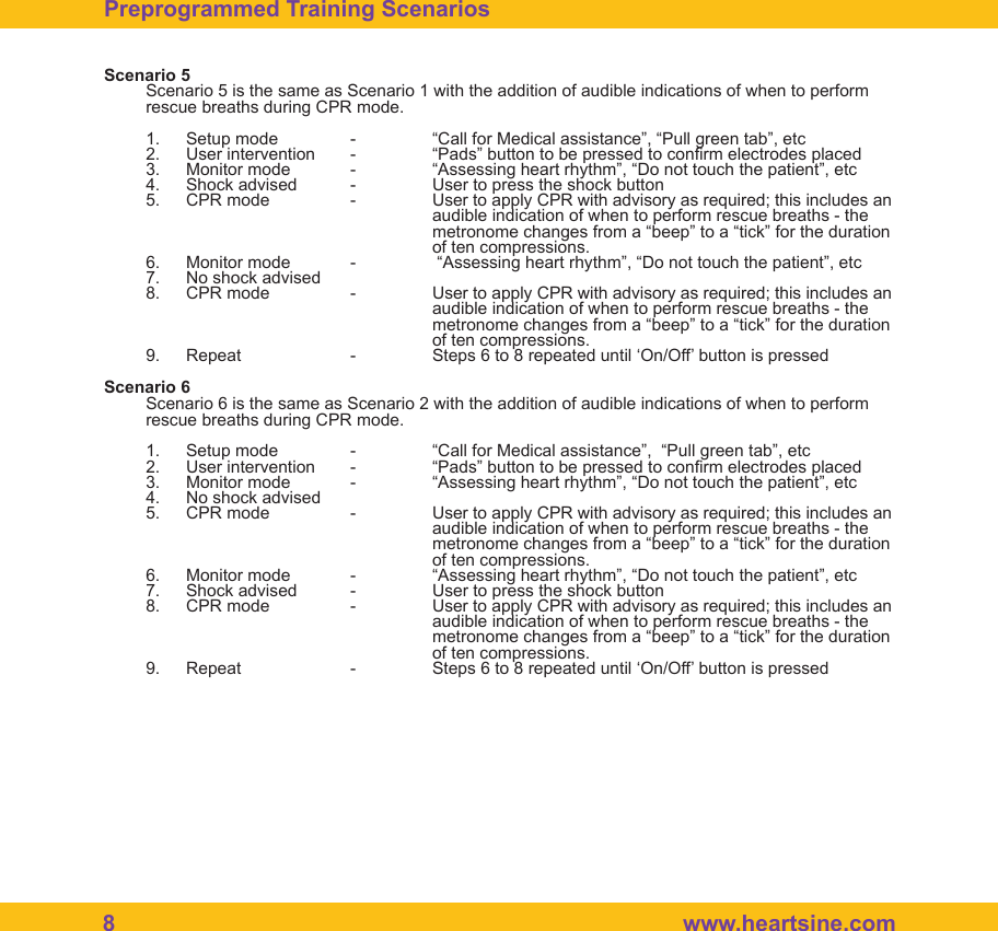 8   www.heartsine.comScenario 5Scenario 5 is the same as Scenario 1 with the addition of audible indications of when to perform rescue breaths during CPR mode.1.  Setup mode  -  &ldquo;Call for Medical assistance&rdquo;, &ldquo;Pull green tab&rdquo;, etc2.  User intervention  -  &ldquo;Pads&rdquo; button to be pressed to conrm electrodes placed3.  Monitor mode  -  &ldquo;Assessing heart rhythm&rdquo;, &ldquo;Do not touch the patient&rdquo;, etc4.  Shock advised  -  User to press the shock button5.  CPR mode  -  User to apply CPR with advisory as required; this includes an          audible indication of when to perform rescue breaths - the          metronome changes from a &ldquo;beep&rdquo; to a &ldquo;tick&rdquo; for the duration      of ten compressions.6.  Monitor mode  -   &ldquo;Assessing heart rhythm&rdquo;, &ldquo;Do not touch the patient&rdquo;, etc7.  No shock advised8.  CPR mode  -  User to apply CPR with advisory as required; this includes an          audible indication of when to perform rescue breaths - the          metronome changes from a &ldquo;beep&rdquo; to a &ldquo;tick&rdquo; for the duration      of ten compressions.9.  Repeat    -  Steps 6 to 8 repeated until &lsquo;On/Off&rsquo; button is pressed Scenario 6Scenario 6 is the same as Scenario 2 with the addition of audible indications of when to perform rescue breaths during CPR mode.1.  Setup mode  -  &ldquo;Call for Medical assistance&rdquo;,  &ldquo;Pull green tab&rdquo;, etc2.  User intervention  -  &ldquo;Pads&rdquo; button to be pressed to conrm electrodes placed3.  Monitor mode  -  &ldquo;Assessing heart rhythm&rdquo;, &ldquo;Do not touch the patient&rdquo;, etc4.  No shock advised5.  CPR mode  -  User to apply CPR with advisory as required; this includes an          audible indication of when to perform rescue breaths - the          metronome changes from a &ldquo;beep&rdquo; to a &ldquo;tick&rdquo; for the duration      of ten compressions.6.  Monitor mode  -  &ldquo;Assessing heart rhythm&rdquo;, &ldquo;Do not touch the patient&rdquo;, etc7.  Shock advised  -  User to press the shock button8.  CPR mode  -  User to apply CPR with advisory as required; this includes an          audible indication of when to perform rescue breaths - the          metronome changes from a &ldquo;beep&rdquo; to a &ldquo;tick&rdquo; for the duration      of ten compressions.9.  Repeat    -  Steps 6 to 8 repeated until &lsquo;On/Off&rsquo; button is pressed Preprogrammed Training Scenarios