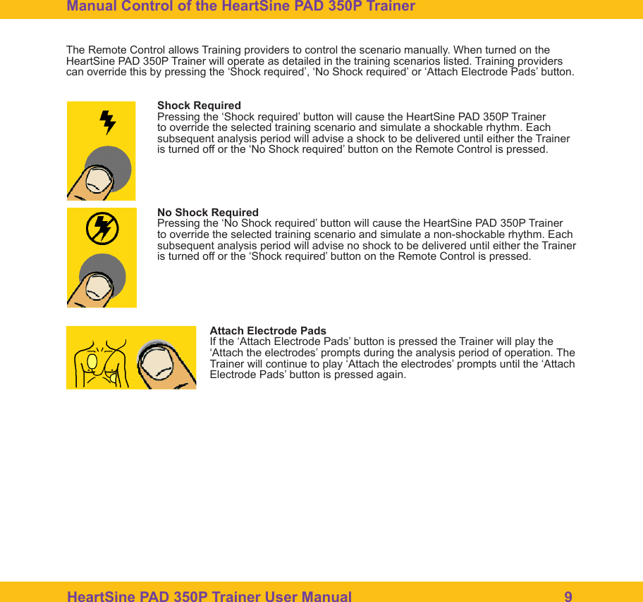 HeartSine PAD 350P Trainer User Manual                                                    9Manual Control of the HeartSine PAD 350P Trainer The Remote Control allows Training providers to control the scenario manually. When turned on the HeartSine PAD 350P Trainer will operate as detailed in the training scenarios listed. Training providers can override this by pressing the &lsquo;Shock required&rsquo;, &lsquo;No Shock required&rsquo; or &lsquo;Attach Electrode Pads&rsquo; button.Shock RequiredPressing the &lsquo;Shock required&rsquo; button will cause the HeartSine PAD 350P Trainer to override the selected training scenario and simulate a shockable rhythm. Each subsequent analysis period will advise a shock to be delivered until either the Trainer is turned off or the &lsquo;No Shock required&rsquo; button on the Remote Control is pressed.  No Shock RequiredPressing the &lsquo;No Shock required&rsquo; button will cause the HeartSine PAD 350P Trainer to override the selected training scenario and simulate a non-shockable rhythm. Each subsequent analysis period will advise no shock to be delivered until either the Trainer is turned off or the &lsquo;Shock required&rsquo; button on the Remote Control is pressed.  Attach Electrode PadsIf the &lsquo;Attach Electrode Pads&rsquo; button is pressed the Trainer will play the &lsquo;Attach the electrodes&rsquo; prompts during the analysis period of operation. The Trainer will continue to play &lsquo;Attach the electrodes&rsquo; prompts until the &lsquo;Attach Electrode Pads&rsquo; button is pressed again. 