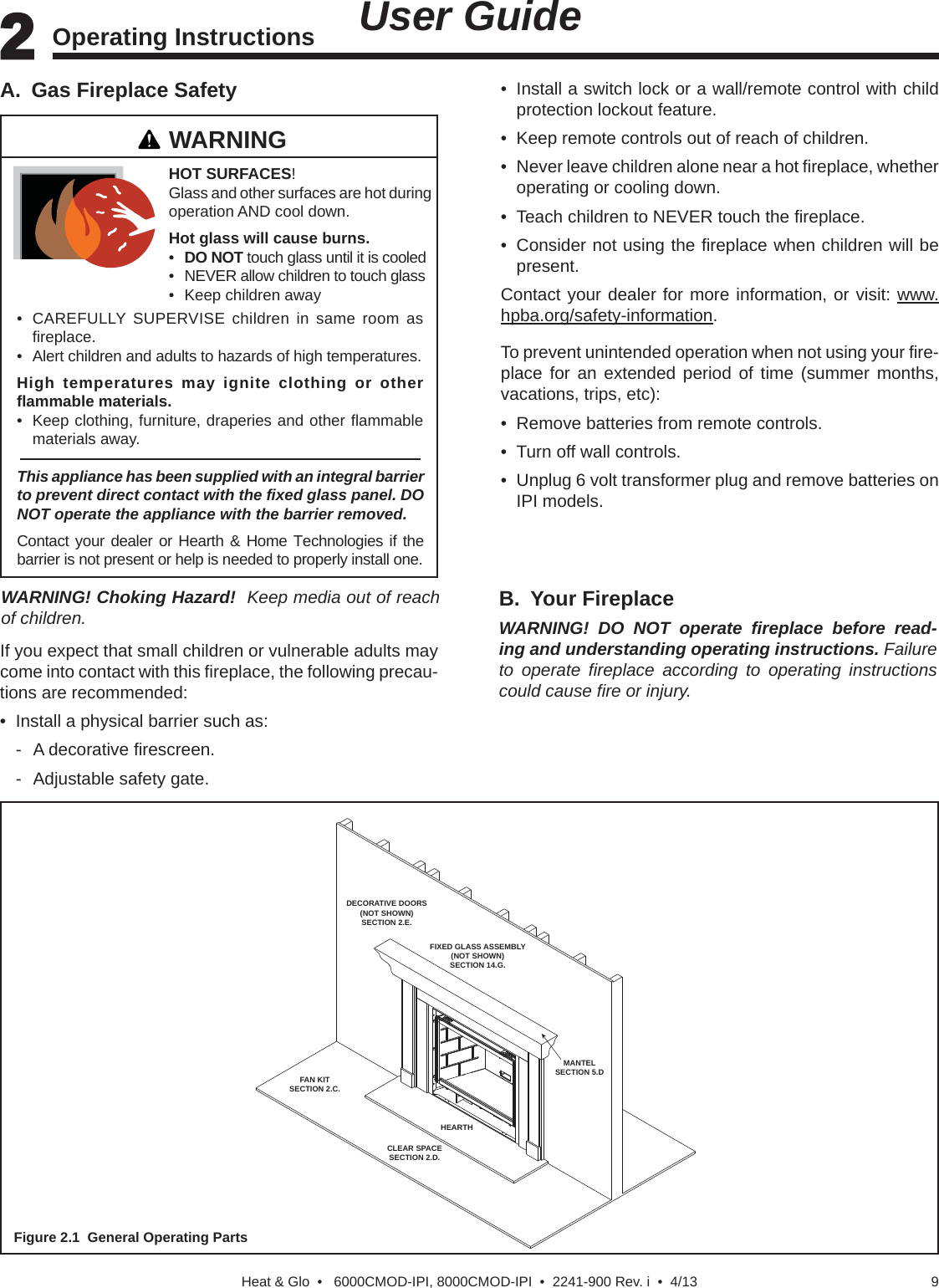 9Heat &amp; Glo  •   6000CMOD-IPI, 8000CMOD-IPI  •  2241-900 Rev. i  •  4/13Figure 2.1  General Operating PartsB. Your FireplaceWARNING! DO NOT operate ﬁ replace before read-ing and understanding operating instructions. Failure to operate ﬁ replace according to operating instructions could cause ﬁ re or injury.DECORATIVE DOORS(NOT SHOWN)SECTION 2.E.FIXED GLASS ASSEMBLY(NOT SHOWN)SECTION 14.G.MANTELSECTION 5.DHEARTHFAN KITSECTION 2.C.CLEAR SPACESECTION 2.D.If you expect that small children or vulnerable adults may come into contact with this ﬁ replace, the following precau-tions are recommended:•  Install a physical barrier such as: - A decorative ﬁ rescreen.  -  Adjustable safety gate.A.  Gas Fireplace SafetyWARNINGThis appliance has been supplied with an integral barrier to prevent direct contact with the ﬁ xed glass panel. DO NOT operate the appliance with the barrier removed. Contact your dealer or Hearth &amp; Home Technologies if the barrier is not present or help is needed to properly install one.HOT SURFACES! Glass and other surfaces are hot during operation AND cool down.Hot glass will cause burns.•  DO NOT touch glass until it is cooled•  NEVER allow children to touch glass•  Keep children away•  CAREFULLY SUPERVISE children in same room as ﬁ replace.•  Alert children and adults to hazards of high temperatures.High temperatures may ignite clothing or other ﬂ ammable materials.•  Keep clothing, furniture, draperies and other ﬂ ammable materials away.•  Install a switch lock or a wall/remote control with child protection lockout feature.•  Keep remote controls out of reach of children.•  Never leave children alone near a hot ﬁ replace, whether operating or cooling down.•  Teach children to NEVER touch the ﬁ replace.•  Consider not using the ﬁ replace when children will be present.Contact your dealer for more information, or visit: www.hpba.org/safety-information.To prevent unintended operation when not using your ﬁ re-place for an extended period of time (summer months, vacations, trips, etc):•  Remove batteries from remote controls.•  Turn off wall controls.•  Unplug 6 volt transformer plug and remove batteries on IPI models.2 2 Operating Instructions   User GuideWARNING! Choking Hazard!  Keep media out of reach of children.