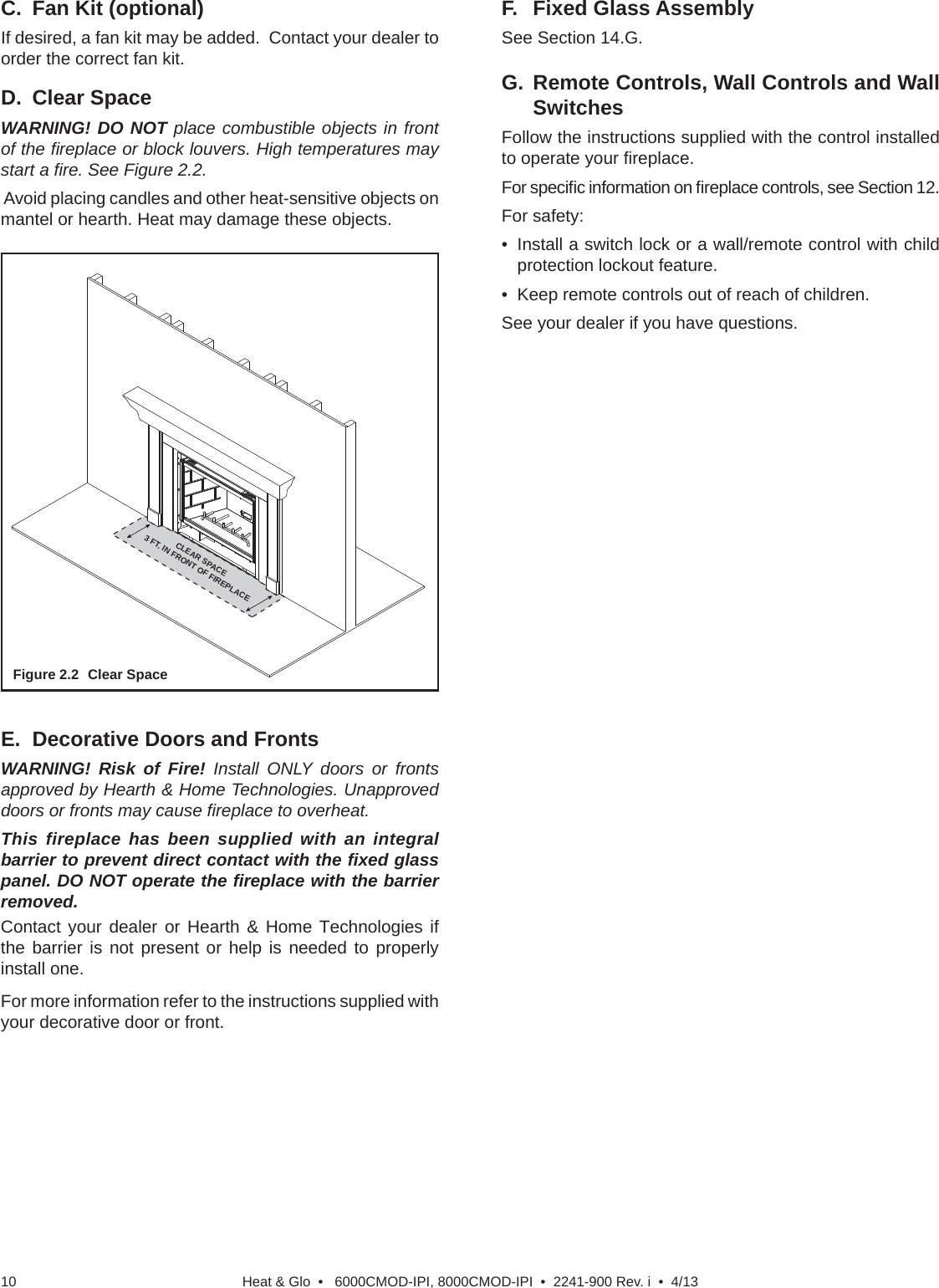 Heat &amp; Glo  •   6000CMOD-IPI, 8000CMOD-IPI  •  2241-900 Rev. i  •  4/1310D. Clear SpaceWARNING! DO NOT place combustible objects in front of the ﬁ replace or block louvers. High temperatures may start a ﬁ re. See Figure 2.2. Avoid placing candles and other heat-sensitive objects on mantel or hearth. Heat may damage these objects.Figure 2.2  Clear SpaceC.  Fan Kit (optional)If desired, a fan kit may be added.  Contact your dealer to order the correct fan kit.F. Fixed Glass AssemblySee Section 14.G.E.  Decorative Doors and FrontsWARNING! Risk of Fire! Install ONLY doors or fronts approved by Hearth &amp; Home Technologies. Unapproved doors or fronts may cause ﬁ replace to overheat.This fireplace has been supplied with an integral barrier to prevent direct contact with the ﬁ xed glass panel. DO NOT operate the ﬁ replace with the barrier removed. Contact your dealer or Hearth &amp; Home Technologies if the barrier is not present or help is needed to properly install one.For more information refer to the instructions supplied with your decorative door or front.G. Remote Controls, Wall Controls and Wall SwitchesFollow the instructions supplied with the control installed to operate your ﬁ replace.  For speciﬁ c information on ﬁ replace controls, see Section 12.For safety:•  Install a switch lock or a wall/remote control with child protection lockout feature.•  Keep remote controls out of reach of children.See your dealer if you have questions.CLEAR SPACE 3 FT. IN FRONT OF FIREPLACE