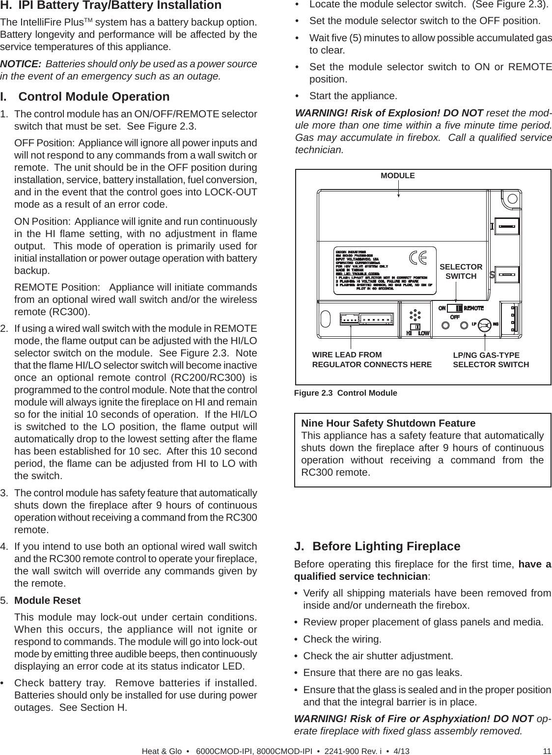 11Heat &amp; Glo  •   6000CMOD-IPI, 8000CMOD-IPI  •  2241-900 Rev. i  •  4/13Nine Hour Safety Shutdown FeatureThis appliance has a safety feature that automatically shuts down the ﬁ replace after 9 hours of continuous operation without receiving a command from the RC300 remote.J.  Before Lighting FireplaceBefore operating this ﬁ replace for the ﬁ rst  time, have a qualiﬁ ed service technician:•  Verify all shipping materials have been removed from inside and/or underneath the ﬁ rebox.•  Review proper placement of glass panels and media.•  Check the wiring.•  Check the air shutter adjustment.•  Ensure that there are no gas leaks.•  Ensure that the glass is sealed and in the proper position and that the integral barrier is in place.WARNING! Risk of Fire or Asphyxiation! DO NOT op-erate ﬁ replace with ﬁ xed glass assembly removed.H.  IPI Battery Tray/Battery Installation The IntelliFire PlusTM system has a battery backup option.   Battery longevity and performance will be affected by the service temperatures of this appliance. NOTICE:  Batteries should only be used as a power source in the event of an emergency such as an outage.I.  Control Module Operation1.  The control module has an ON/OFF/REMOTE selector switch that must be set.  See Figure 2.3.   OFF Position:  Appliance will ignore all power inputs and will not respond to any commands from a wall switch or remote.  The unit should be in the OFF position during installation, service, battery installation, fuel conversion, and in the event that the control goes into LOCK-OUT mode as a result of an error code.   ON Position:  Appliance will ignite and run continuously in the HI ﬂ ame setting, with no adjustment in ﬂ ame output.  This mode of operation is primarily used for initial installation or power outage operation with battery backup.   REMOTE Position:   Appliance will initiate commands from an optional wired wall switch and/or the wireless remote (RC300).2.   If using a wired wall switch with the module in REMOTE mode, the ﬂ ame output can be adjusted with the HI/LO selector switch on the module.  See Figure 2.3.  Note that the ﬂ ame HI/LO selector switch will become inactive once an optional remote control (RC200/RC300) is programmed to the control module. Note that the control module will always ignite the ﬁ replace on HI and remain so for the initial 10 seconds of operation.  If the HI/LO is switched to the LO position, the ﬂ ame output will automatically drop to the lowest setting after the ﬂ ame has been established for 10 sec.  After this 10 second period, the ﬂ ame can be adjusted from HI to LO with the switch. 3.  The control module has safety feature that automatically shuts down the ﬁ replace after 9 hours of continuous operation without receiving a command from the RC300 remote.  4.  If you intend to use both an optional wired wall switch and the RC300 remote control to operate your ﬁ replace, the wall switch will override any commands given by the remote. 5.  Module Reset  This module may lock-out under certain conditions.  When this occurs, the appliance will not ignite or respond to commands. The module will go into lock-out mode by emitting three audible beeps, then continuously displaying an error code at its status indicator LED.•  Check battery tray.  Remove batteries if installed.  Batteries should only be installed for use during power outages.  See Section H.Figure 2.3  Control Module•  Locate the module selector switch.  (See Figure 2.3).•  Set the module selector switch to the OFF position.• Wait ﬁ ve (5) minutes to allow possible accumulated gas to clear.•  Set the module selector switch to ON or REMOTE position.•  Start the appliance.WARNING! Risk of Explosion! DO NOT reset the mod-ule more than one time within a ﬁ ve minute time period. Gas may accumulate in ﬁ rebox.  Call a qualiﬁ ed service technician.LP/NG GAS-TYPE SELECTOR SWITCHWIRE LEAD FROM REGULATOR CONNECTS HEREMODULESELECTOR SWITCH