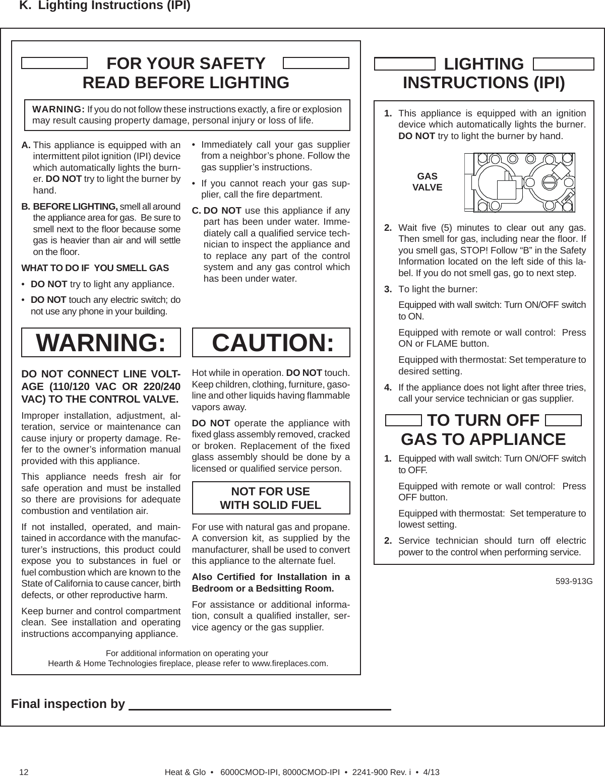 Heat &amp; Glo  •   6000CMOD-IPI, 8000CMOD-IPI  •  2241-900 Rev. i  •  4/1312K.  Lighting Instructions (IPI)1.  This appliance is equipped with an ignition device which automatically lights the burner. DO NOT try to light the burner by hand.2.  Wait  ﬁ ve (5) minutes to clear out any gas. Then smell for gas, including near the ﬂ oor. If you smell gas, STOP! Follow “B” in the Safety Information located on the left side of this la-bel. If you do not smell gas, go to next step.3.  To light the burner:      Equipped with wall switch: Turn ON/OFF switch to ON.  Equipped with remote or wall control:  Press ON or FLAME button.  Equipped with thermostat: Set temperature to desired setting.                                                   4.  If the appliance does not light after three tries, call your service technician or gas supplier.LIGHTINGINSTRUCTIONS (IPI)TO TURN OFFGAS TO APPLIANCE1.  Equipped with wall switch: Turn ON/OFF switch to OFF.  Equipped with remote or wall control:  Press OFF button.  Equipped with thermostat:  Set temperature to lowest setting.2. Service technician should turn off electric power to the control when performing service.FOR YOUR SAFETYREAD BEFORE LIGHTINGWARNING: If you do not follow these instructions exactly, a ﬁ re or explosion may result causing property damage, personal injury or loss of life.CAUTION:NOT FOR USE WITH SOLID FUELWARNING:593-913GGASVALVEFor additional information on operating your Hearth &amp; Home Technologies ﬁ replace, please refer to www.ﬁ replaces.com.A. This appliance is equipped with an intermittent pilot ignition (IPI) device which automatically lights the burn-er. DO NOT try to light the burner by hand.B. BEFORE LIGHTING, smell all around the appliance area for gas.  Be sure to smell next to the ﬂ oor because some gas is heavier than air and will settle on the ﬂ oor.WHAT TO DO IF  YOU SMELL GAS•  DO NOT try to light any appliance.•  DO NOT touch any electric switch; do not use any phone in your building.DO NOT CONNECT LINE VOLT-AGE (110/120 VAC OR 220/240 VAC) TO THE CONTROL VALVE.Improper installation, adjustment, al-teration, service or maintenance can cause injury or property damage. Re-fer to the owner’s information manual provided with this appliance.This appliance needs fresh air for safe operation and must be installed so there are provisions for adequate combustion and ventilation air.If not installed, operated, and main-tained in accordance with the manufac-turer’s instructions, this product could expose you to substances in fuel or fuel combustion which are known to the State of California to cause cancer, birth defects, or other reproductive harm.Keep burner and control compartment clean. See installation and operating instructions accompanying appliance.Hot while in operation. DO NOT touch. Keep children, clothing, furniture, gaso-line and other liquids having ﬂ ammable vapors away.DO NOT operate the appliance with ﬁ xed glass assembly removed, cracked or broken. Replacement of the ﬁ xed glass assembly should be done by a licensed or qualiﬁ ed service person.•  Immediately call your gas supplier from a neighbor’s phone. Follow the gas supplier’s instructions.•   If you cannot reach your gas sup-plier, call the ﬁ re department.C. DO NOT use this appliance if any part has been under water. Imme-diately call a qualiﬁ ed service tech-nician to inspect the appliance and to replace any part of the control system and any gas control which has been under water.For use with natural gas and propane. A conversion kit, as supplied by the manufacturer, shall be used to convert this appliance to the alternate fuel.Also Certiﬁ ed for Installation in a Bedroom or a Bedsitting Room.For assistance or additional informa-tion, consult a qualiﬁ ed installer, ser-vice agency or the gas supplier.Final inspection by                                                                            