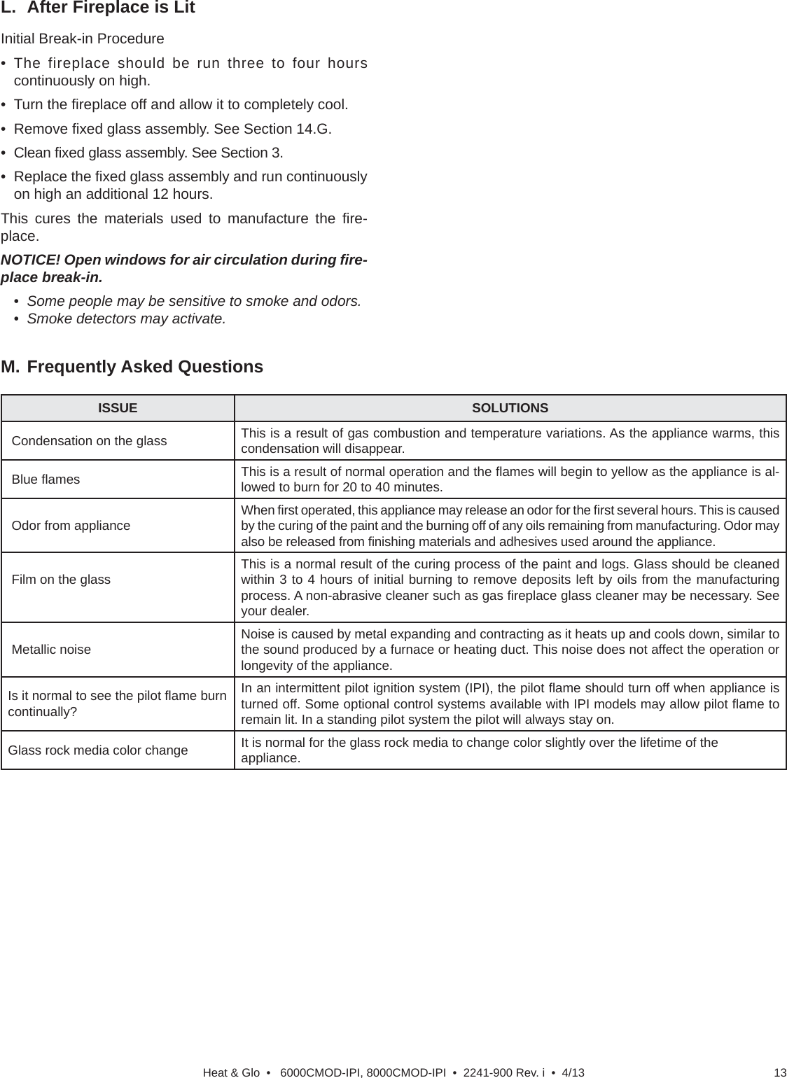 13Heat &amp; Glo  •   6000CMOD-IPI, 8000CMOD-IPI  •  2241-900 Rev. i  •  4/13Initial Break-in Procedure• The fireplace should be run three to four hours continuously on high.• Turn the ﬁ replace off and allow it to completely cool.• Remove ﬁ xed glass assembly. See Section 14.G.• Clean ﬁ xed glass assembly. See Section 3.• Replace the ﬁ xed glass assembly and run continuously on high an additional 12 hours.This cures the materials used to manufacture the ﬁ re-place.NOTICE! Open windows for air circulation during ﬁ re-place break-in.•  Some people may be sensitive to smoke and odors.•  Smoke detectors may activate.L.  After Fireplace is LitM. Frequently Asked QuestionsISSUE SOLUTIONS Condensation on the glass This is a result of gas combustion and temperature variations. As the appliance warms, this condensation will disappear. Blue ﬂ ames This is a result of normal operation and the ﬂ ames will begin to yellow as the appliance is al-lowed to burn for 20 to 40 minutes. Odor from appliance When ﬁ rst operated, this appliance may release an odor for the ﬁ rst several hours. This is caused by the curing of the paint and the burning off of any oils remaining from manufacturing. Odor may also be released from ﬁ nishing materials and adhesives used around the appliance. Film on the glass This is a normal result of the curing process of the paint and logs. Glass should be cleaned within 3 to 4 hours of initial burning to remove deposits left by oils from the manufacturing process. A non-abrasive cleaner such as gas ﬁ replace glass cleaner may be necessary. See your dealer. Metallic noise Noise is caused by metal expanding and contracting as it heats up and cools down, similar to the sound produced by a furnace or heating duct. This noise does not affect the operation or longevity of the appliance.Is it normal to see the pilot ﬂ ame burn  continually?In an intermittent pilot ignition system (IPI), the pilot ﬂ ame should turn off when appliance is turned off. Some optional control systems available with IPI models may allow pilot ﬂ ame to remain lit. In a standing pilot system the pilot will always stay on.Glass rock media color change It is normal for the glass rock media to change color slightly over the lifetime of the appliance.