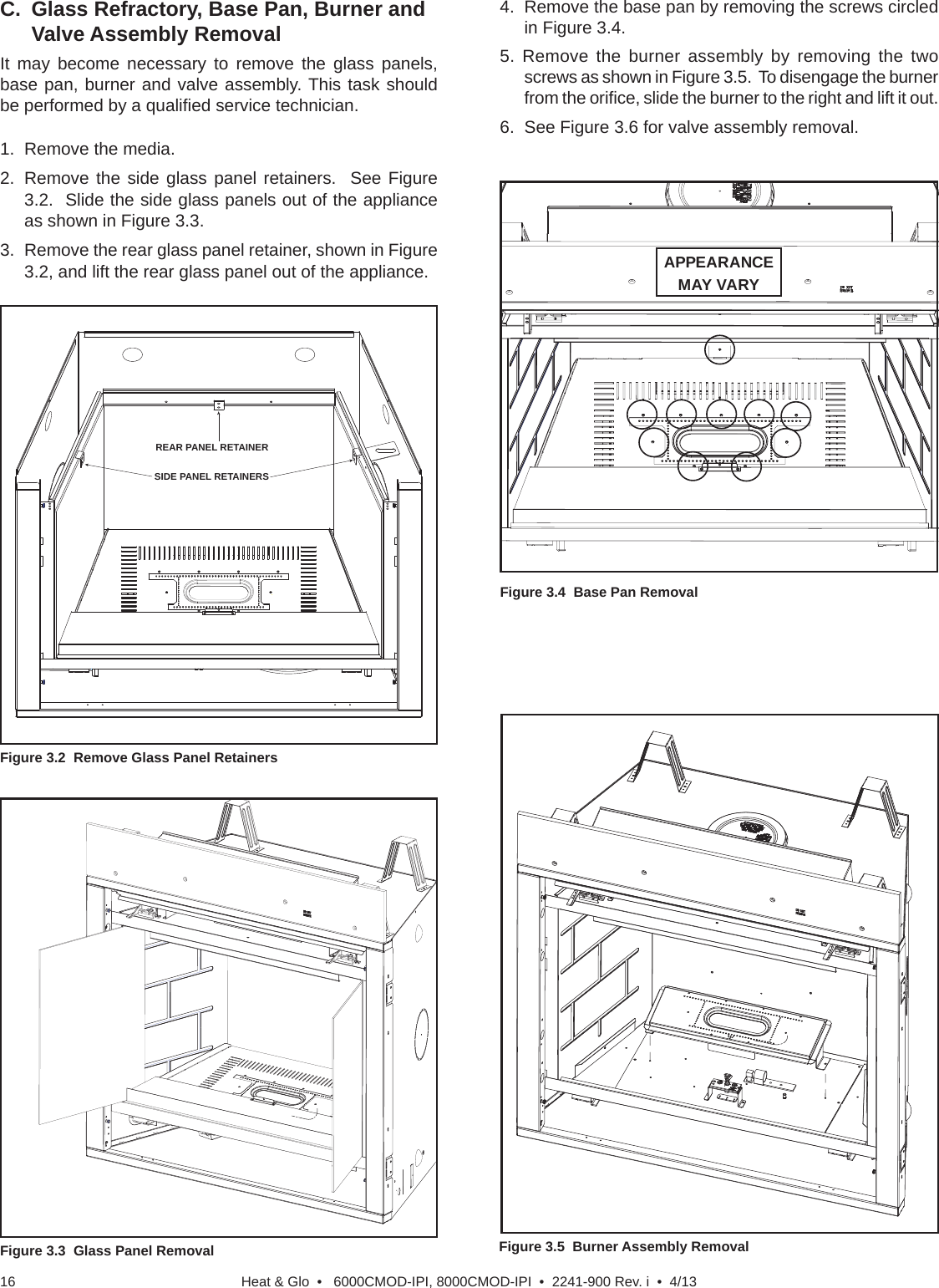 Heat &amp; Glo  •   6000CMOD-IPI, 8000CMOD-IPI  •  2241-900 Rev. i  •  4/1316Figure 3.3  Glass Panel RemovalC.  Glass Refractory, Base Pan, Burner and Valve Assembly RemovalIt may become necessary to remove the glass panels, base pan, burner and valve assembly. This task should be performed by a qualiﬁ ed service technician. Figure 3.4  Base Pan RemovalFigure 3.2  Remove Glass Panel RetainersREAR PANEL RETAINERSIDE PANEL RETAINERSFigure 3.5  Burner Assembly Removal4.  Remove the base pan by removing the screws circled in Figure 3.4.5. Remove the burner assembly by removing the two screws as shown in Figure 3.5.  To disengage the burner from the oriﬁ ce, slide the burner to the right and lift it out.6.  See Figure 3.6 for valve assembly removal.1.  Remove the media.2.  Remove the side glass panel retainers.  See Figure 3.2.  Slide the side glass panels out of the appliance as shown in Figure 3.3.3.  Remove the rear glass panel retainer, shown in Figure 3.2, and lift the rear glass panel out of the appliance. APPEARANCE MAY VARY