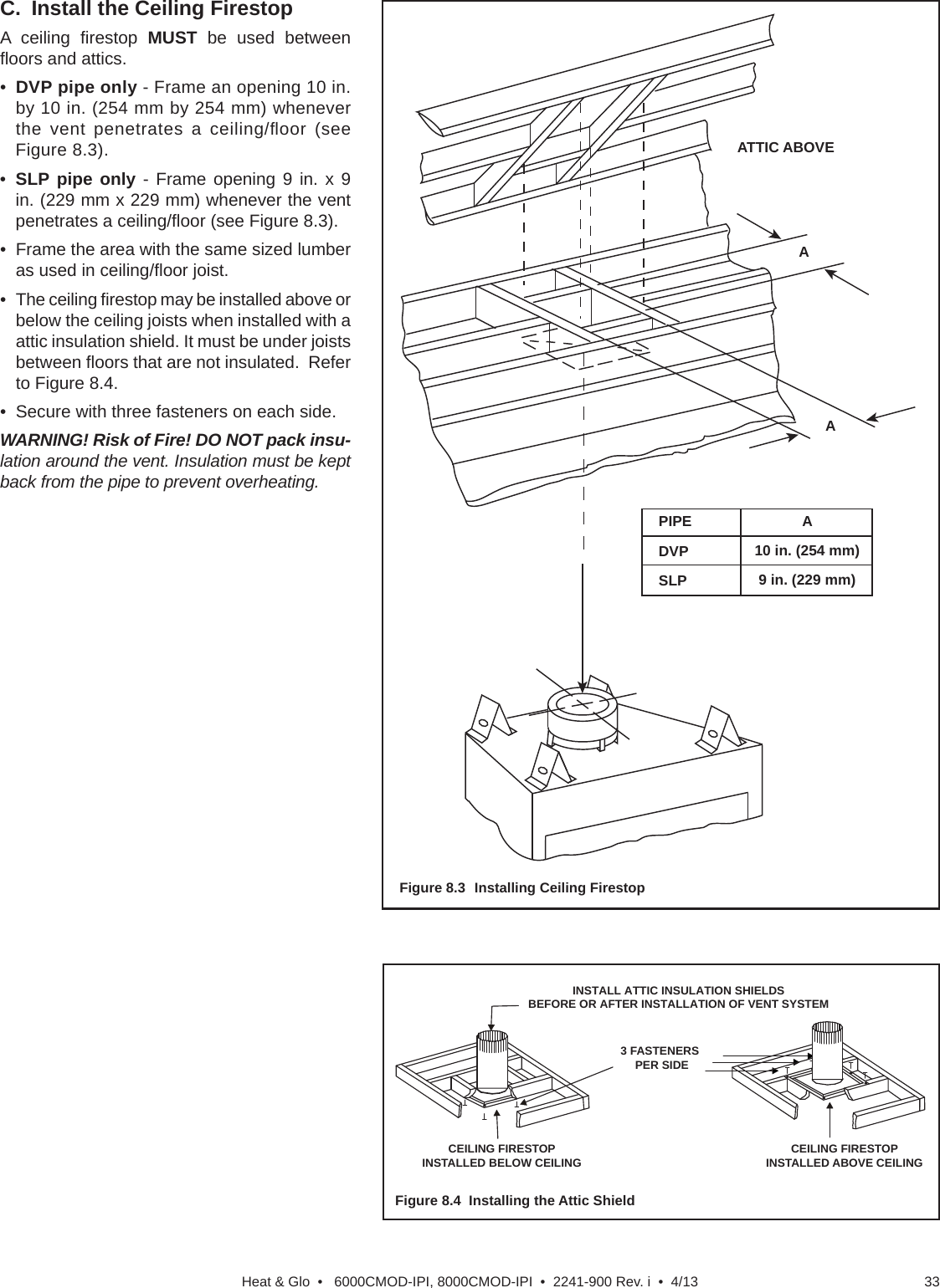 33Heat &amp; Glo  •   6000CMOD-IPI, 8000CMOD-IPI  •  2241-900 Rev. i  •  4/13C.  Install the Ceiling FirestopA ceiling ﬁ restop  MUST be used between ﬂ oors and attics.•  DVP pipe only - Frame an opening 10 in. by 10 in. (254 mm by 254 mm) whenever the vent penetrates a ceiling/ﬂ oor  (see Figure 8.3).•  SLP pipe only - Frame opening 9 in. x 9 in. (229 mm x 229 mm) whenever the vent penetrates a ceiling/ﬂ oor (see Figure 8.3).•  Frame the area with the same sized lumber as used in ceiling/ﬂ oor joist.• The ceiling ﬁ restop may be installed above or below the ceiling joists when installed with a attic insulation shield. It must be under joists between ﬂ oors that are not insulated.  Refer to Figure 8.4.•  Secure with three fasteners on each side.WARNING! Risk of Fire! DO NOT pack insu-lation around the vent. Insulation must be kept back from the pipe to prevent overheating.Figure 8.3  Installing Ceiling FirestopFigure 8.4  Installing the Attic Shield3 FASTENERSPER SIDEINSTALL ATTIC INSULATION SHIELDSBEFORE OR AFTER INSTALLATION OF VENT SYSTEMCEILING FIRESTOPINSTALLED BELOW CEILING CEILING FIRESTOPINSTALLED ABOVE CEILINGATTIC ABOVEAPIPEDVPSLPA10 in. (254 mm)9 in. (229 mm)A