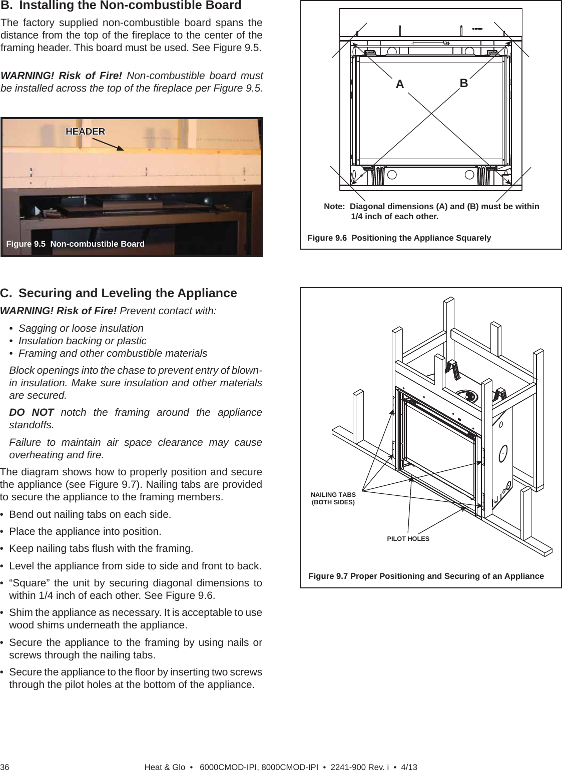 Heat &amp; Glo  •   6000CMOD-IPI, 8000CMOD-IPI  •  2241-900 Rev. i  •  4/1336Figure 9.5  Non-combustible BoardB.  Installing the Non-combustible BoardThe factory supplied non-combustible board spans the distance from the top of the ﬁ replace to the center of the framing header. This board must be used. See Figure 9.5.HEADERHEADERC.  Securing and Leveling the ApplianceWARNING! Risk of Fire! Prevent contact with:•  Sagging or loose insulation•  Insulation backing or plastic•  Framing and other combustible materialsBlock openings into the chase to prevent entry of blown-in insulation. Make sure insulation and other materials are secured.DO NOT notch the framing around the appliance standoffs.Failure to maintain air space clearance may cause overheating and ﬁ re.The diagram shows how to properly position and secure the appliance (see Figure 9.7). Nailing tabs are provided to secure the appliance to the framing members.•  Bend out nailing tabs on each side.•  Place the appliance into position.•  Keep nailing tabs ﬂ ush with the framing.•  Level the appliance from side to side and front to back.• “Square” the unit by securing diagonal dimensions to within 1/4 inch of each other. See Figure 9.6.•  Shim the appliance as necessary. It is acceptable to use wood shims underneath the appliance.•  Secure the appliance to the framing by using nails or screws through the nailing tabs.•  Secure the appliance to the ﬂ oor by inserting two screws through the pilot holes at the bottom of the appliance.Figure 9.7 Proper Positioning and Securing of an ApplianceNAILING TABS(BOTH SIDES)PILOT HOLESFigure 9.6  Positioning the Appliance SquarelyABNote:  Diagonal dimensions (A) and (B) must be within 1/4 inch of each other.WARNING! Risk of Fire! Non-combustible board must be installed across the top of the ﬁ replace per Figure 9.5.