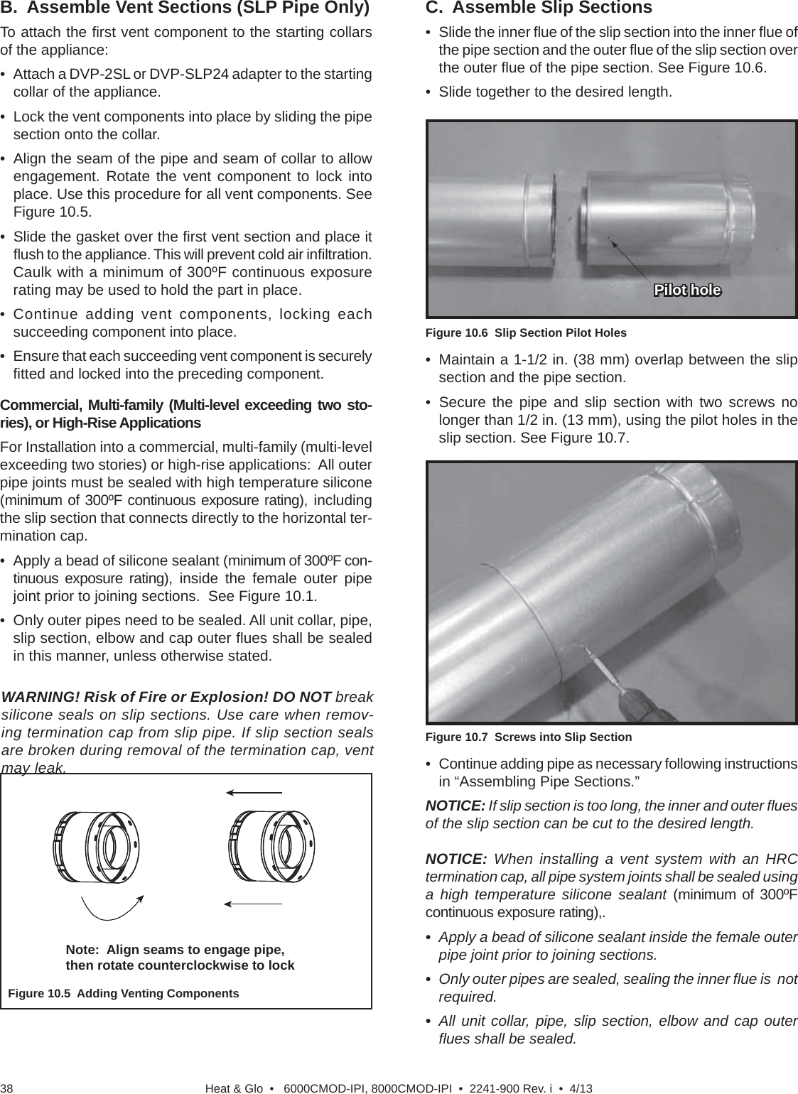 Heat &amp; Glo  •   6000CMOD-IPI, 8000CMOD-IPI  •  2241-900 Rev. i  •  4/1338B.  Assemble Vent Sections (SLP Pipe Only)To attach the ﬁ rst vent component to the starting collars of the appliance:•  Attach a DVP-2SL or DVP-SLP24 adapter to the starting collar of the appliance.•  Lock the vent components into place by sliding the pipe section onto the collar.•  Align the seam of the pipe and seam of collar to allow engagement. Rotate the vent component to lock into place. Use this procedure for all vent components. See Figure 10.5.•  Slide the gasket over the ﬁ rst vent section and place it ﬂ ush to the appliance. This will prevent cold air inﬁ ltration. Caulk with a minimum of 300ºF continuous exposure rating may be used to hold the part in place.• Continue adding vent components, locking each succeeding component into place.•  Ensure that each succeeding vent component is securely ﬁ tted and locked into the preceding component.Commercial, Multi-family (Multi-level exceeding two sto-ries), or High-Rise ApplicationsFor Installation into a commercial, multi-family (multi-level exceeding two stories) or high-rise applications:  All outer pipe joints must be sealed with high temperature silicone (minimum of 300ºF continuous exposure rating), including the slip section that connects directly to the horizontal ter-mination cap.  •  Apply a bead of silicone sealant (minimum of 300ºF con-tinuous exposure rating), inside the female outer pipe joint prior to joining sections.  See Figure 10.1.•  Only outer pipes need to be sealed. All unit collar, pipe, slip section, elbow and cap outer ﬂ ues shall be sealed in this manner, unless otherwise stated.Figure 10.5  Adding Venting ComponentsWARNING! Risk of Fire or Explosion! DO NOT break silicone seals on slip sections. Use care when remov-ing termination cap from slip pipe. If slip section seals are broken during removal of the termination cap, vent may leak.Note:  Align seams to engage pipe, then rotate counterclockwise to lockC.  Assemble Slip Sections•  Slide the inner ﬂ ue of the slip section into the inner ﬂ ue of the pipe section and the outer ﬂ ue of the slip section over the outer ﬂ ue of the pipe section. See Figure 10.6.•  Slide together to the desired length.Figure 10.6  Slip Section Pilot HolesFigure 10.7  Screws into Slip SectionPilot holePilot holeNOTICE: When installing a vent system with an HRC termination cap, all pipe system joints shall be sealed using a high temperature silicone sealant (minimum of 300ºF continuous exposure rating),. •  Apply a bead of silicone sealant inside the female outer pipe joint prior to joining sections. •  Only outer pipes are sealed, sealing the inner ﬂ ue is  not required.  •  All unit collar, pipe, slip section, elbow and cap outer ﬂ ues shall be sealed.•  Continue adding pipe as necessary following instructions in “Assembling Pipe Sections.”NOTICE: If slip section is too long, the inner and outer ﬂ ues of the slip section can be cut to the desired length.•  Maintain a 1-1/2 in. (38 mm) overlap between the slip section and the pipe section.• Secure the pipe and slip section with two screws no longer than 1/2 in. (13 mm), using the pilot holes in the slip section. See Figure 10.7. 