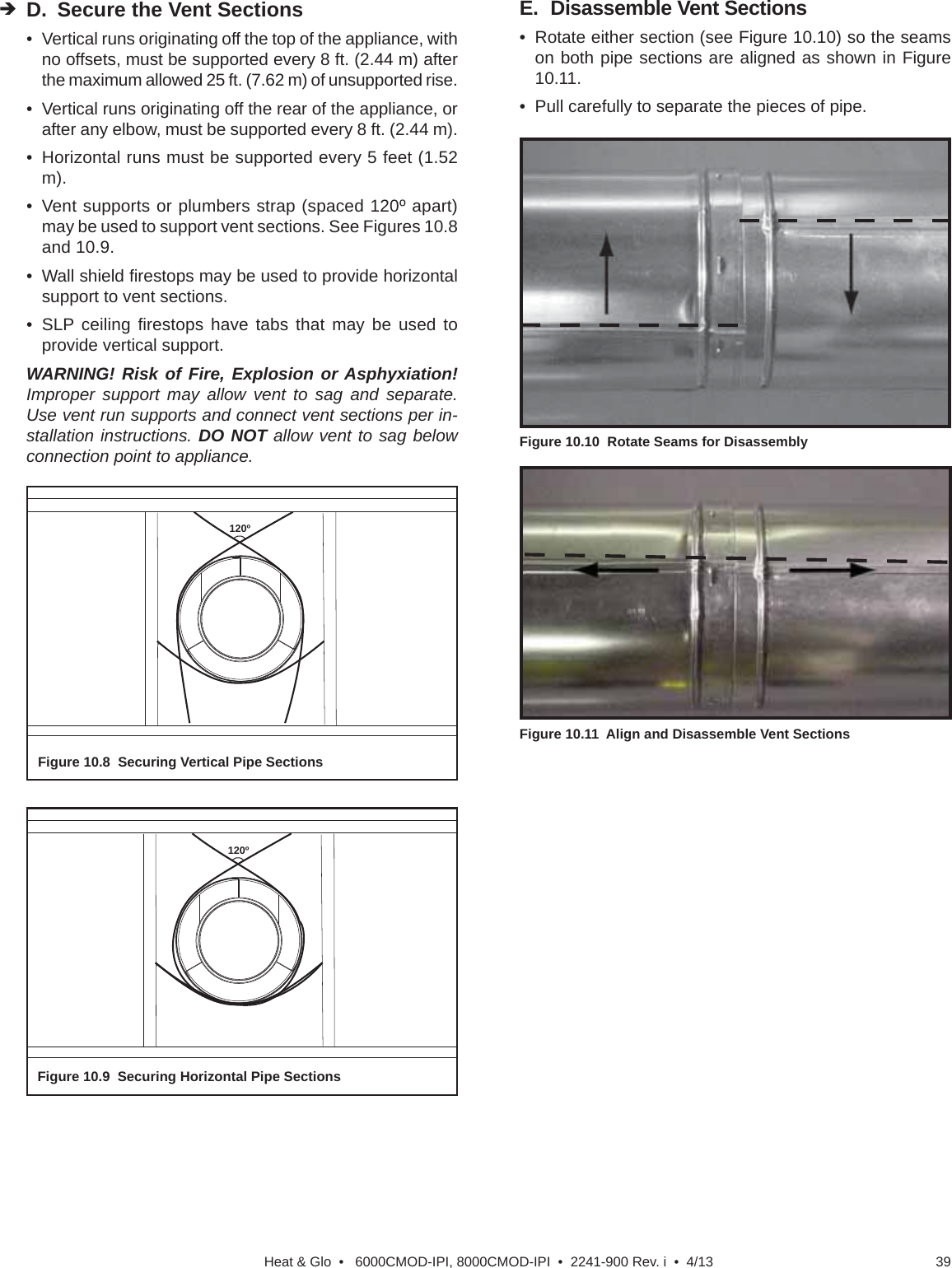 39Heat &amp; Glo  •   6000CMOD-IPI, 8000CMOD-IPI  •  2241-900 Rev. i  •  4/13120ºFigure 10.8  Securing Vertical Pipe Sections120ºFigure 10.9  Securing Horizontal Pipe SectionsE.  Disassemble Vent Sections•  Rotate either section (see Figure 10.10) so the seams on both pipe sections are aligned as shown in Figure 10.11. •  Pull carefully to separate the pieces of pipe.Figure 10.11   Align and Disassemble Vent SectionsFigure 10.10  Rotate Seams for DisassemblyD.  Secure the Vent Sections•  Vertical runs originating off the top of the appliance, with no offsets, must be supported every 8 ft. (2.44 m) after the maximum allowed 25 ft. (7.62 m) of unsupported rise.•  Vertical runs originating off the rear of the appliance, or after any elbow, must be supported every 8 ft. (2.44 m). •  Horizontal runs must be supported every 5 feet (1.52 m).•  Vent supports or plumbers strap (spaced 120º apart) may be used to support vent sections. See Figures 10.8 and 10.9.• Wall shield ﬁ restops may be used to provide horizontal support to vent sections. • SLP ceiling ﬁ restops have tabs that may be used to provide vertical support.WARNING! Risk of Fire, Explosion or Asphyxiation! Improper support may allow vent to sag and separate. Use vent run supports and connect vent sections per in-stallation instructions. DO NOT allow vent to sag below connection point to appliance. 