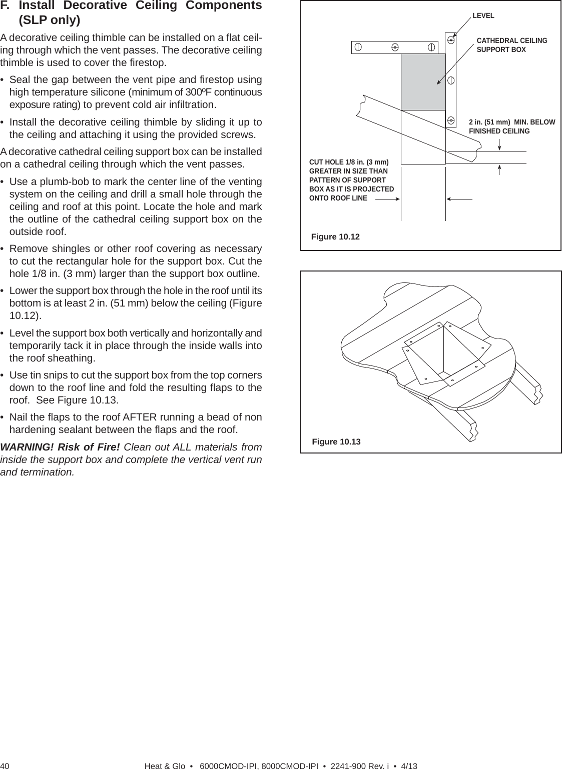 Heat &amp; Glo  •   6000CMOD-IPI, 8000CMOD-IPI  •  2241-900 Rev. i  •  4/1340F. Install Decorative Ceiling Components (SLP only)A decorative ceiling thimble can be installed on a ﬂ at ceil-ing through which the vent passes. The decorative ceiling thimble is used to cover the ﬁ restop.•  Seal the gap between the vent pipe and ﬁ restop using high temperature silicone (minimum of 300ºF continuous exposure rating) to prevent cold air inﬁ ltration.•  Install the decorative ceiling thimble by sliding it up to the ceiling and attaching it using the provided screws.A decorative cathedral ceiling support box can be installed on a cathedral ceiling through which the vent passes.•  Use a plumb-bob to mark the center line of the venting system on the ceiling and drill a small hole through the ceiling and roof at this point. Locate the hole and mark the outline of the cathedral ceiling support box on the outside roof.•  Remove shingles or other roof covering as necessary to cut the rectangular hole for the support box. Cut the hole 1/8 in. (3 mm) larger than the support box outline.•  Lower the support box through the hole in the roof until its bottom is at least 2 in. (51 mm) below the ceiling (Figure 10.12).•  Level the support box both vertically and horizontally and temporarily tack it in place through the inside walls into the roof sheathing.•  Use tin snips to cut the support box from the top corners down to the roof line and fold the resulting ﬂ aps to the roof.  See Figure 10.13.• Nail the ﬂ aps to the roof AFTER running a bead of non hardening sealant between the ﬂ aps and the roof.WARNING! Risk of Fire! Clean out ALL materials from inside the support box and complete the vertical vent run and termination.LEVELCATHEDRAL CEILINGSUPPORT BOX2 in. (51 mm)  MIN. BELOW FINISHED CEILINGCUT HOLE 1/8 in. (3 mm) GREATER IN SIZE THAN PATTERN OF SUPPORT BOX AS IT IS PROJECTED ONTO ROOF LINEFigure 10.12Figure 10.13