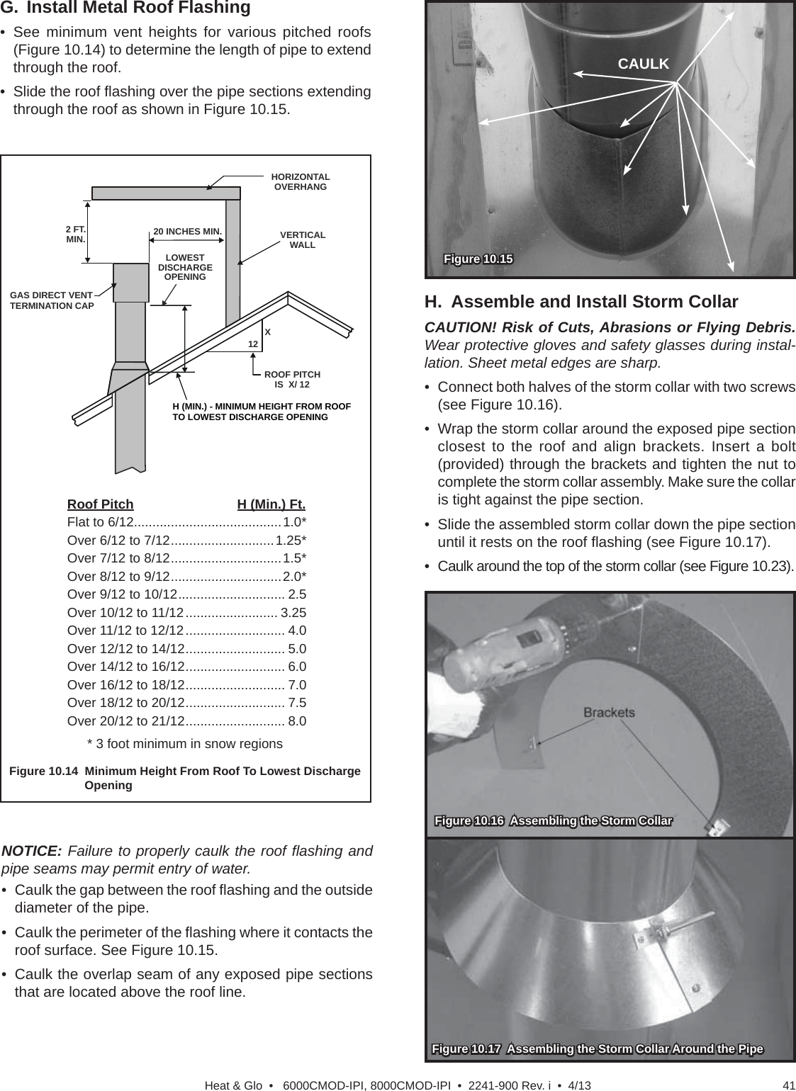 41Heat &amp; Glo  •   6000CMOD-IPI, 8000CMOD-IPI  •  2241-900 Rev. i  •  4/13G. Install Metal Roof Flashing• See minimum vent heights for various pitched roofs (Figure 10.14) to determine the length of pipe to extend through the roof.•  Slide the roof ﬂ ashing over the pipe sections extending through the roof as shown in Figure 10.15.Roof Pitch                            H (Min.) Ft.Flat to 6/12........................................1.0*Over 6/12 to 7/12 ............................1.25*Over 7/12 to 8/12 ..............................1.5*Over 8/12 to 9/12 ..............................2.0*Over 9/12 to 10/12 ............................. 2.5Over 10/12 to 11/12 ......................... 3.25Over 11/12 to 12/12 ........................... 4.0Over 12/12 to 14/12 ........................... 5.0Over 14/12 to 16/12 ........................... 6.0Over 16/12 to 18/12 ........................... 7.0Over 18/12 to 20/12 ........................... 7.5Over 20/12 to 21/12 ........................... 8.0* 3 foot minimum in snow regionsFigure 10.14  Minimum Height From Roof To Lowest Discharge  OpeningHORIZONTALOVERHANGVERTICALWALLGAS DIRECT VENT TERMINATION CAP12XROOF PITCHIS  X/ 12LOWEST DISCHARGE OPENING2 FT.MIN.20 INCHES MIN.H (MIN.) - MINIMUM HEIGHT FROM ROOFTO LOWEST DISCHARGE OPENINGH.  Assemble and Install Storm CollarCAUTION! Risk of Cuts, Abrasions or Flying Debris. Wear protective gloves and safety glasses during instal-lation. Sheet metal edges are sharp.•  Connect both halves of the storm collar with two screws (see Figure 10.16).•  Wrap the storm collar around the exposed pipe section closest to the roof and align brackets. Insert a bolt (provided) through the brackets and tighten the nut to complete the storm collar assembly. Make sure the collar is tight against the pipe section. •  Slide the assembled storm collar down the pipe section until it rests on the roof ﬂ ashing (see Figure 10.17).•  Caulk around the top of the storm collar (see Figure 10.23).Figure 10.16  Assembling the Storm CollarFigure 10.16  Assembling the Storm CollarFigure 10.17  Assembling the Storm Collar Around the PipeFigure 10.17  Assembling the Storm Collar Around the PipeFigure 10.15   Figure 10.15   CAULKNOTICE: Failure to properly caulk the roof ﬂ ashing and pipe seams may permit entry of water.•  Caulk the gap between the roof ﬂ ashing and the outside diameter of the pipe. •  Caulk the perimeter of the ﬂ ashing where it contacts the roof surface. See Figure 10.15.•  Caulk the overlap seam of any exposed pipe sections that are located above the roof line.