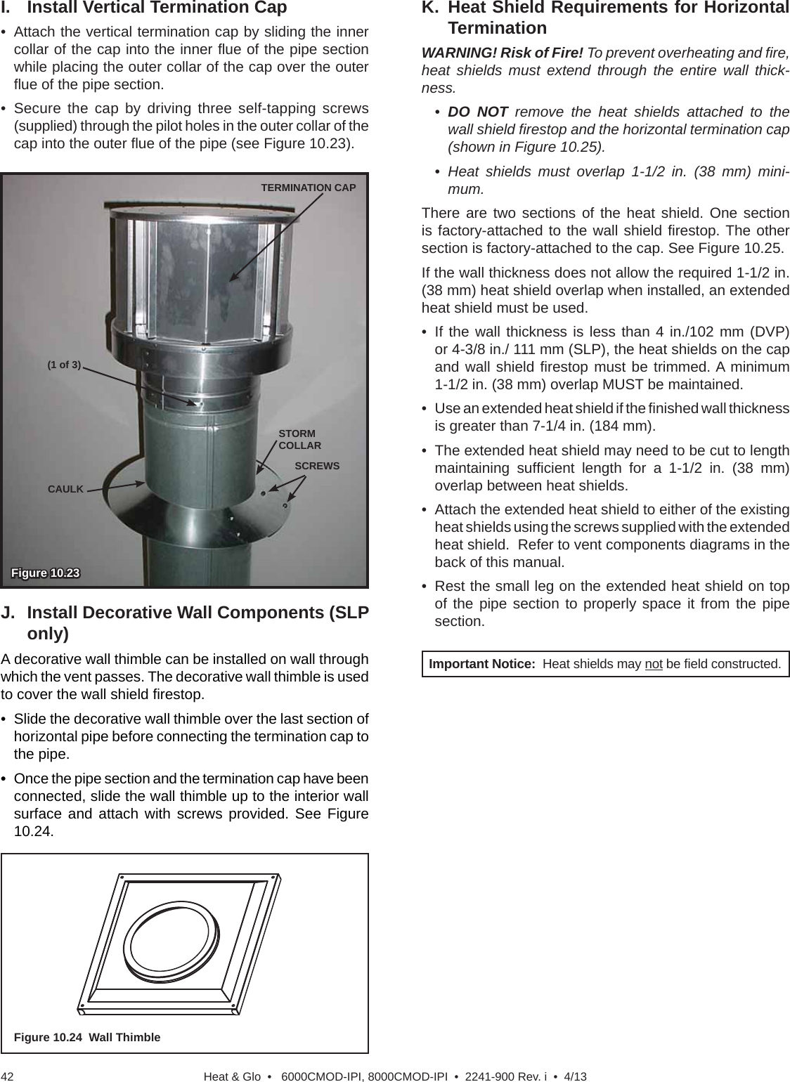 Heat &amp; Glo  •   6000CMOD-IPI, 8000CMOD-IPI  •  2241-900 Rev. i  •  4/1342SCREWSCAULKSTORM COLLAR(1 of 3)Figure 10.23   Figure 10.23   TERMINATION CAPI.  Install Vertical Termination Cap•  Attach the vertical termination cap by sliding the inner collar of the cap into the inner ﬂ ue of the pipe section  while placing the outer collar of the cap over the outer ﬂ ue of the pipe section.• Secure the cap by driving three self-tapping screws (supplied) through the pilot holes in the outer collar of the cap into the outer ﬂ ue of the pipe (see Figure 10.23).J.  Install Decorative Wall Components (SLP only)A decorative wall thimble can be installed on wall through which the vent passes. The decorative wall thimble is used to cover the wall shield ﬁ restop. •  Slide the decorative wall thimble over the last section of horizontal pipe before connecting the termination cap to the pipe. •  Once the pipe section and the termination cap have been connected, slide the wall thimble up to the interior wall surface and attach with screws provided. See Figure 10.24.Important Notice:  Heat shields may not be ﬁ eld constructed.K. Heat Shield Requirements for  Horizontal TerminationWARNING! Risk of Fire! To prevent overheating and ﬁ re, heat shields must extend through the entire wall thick-ness.•  DO NOT remove the heat shields attached to the wall shield ﬁ restop and the horizontal termination cap (shown in Figure 10.25).• Heat shields must overlap 1-1/2 in. (38 mm) mini-mum.There are two sections of the heat shield. One section is factory-attached to the wall shield ﬁ restop. The  other section is factory-attached to the cap. See Figure 10.25.If the wall thickness does not allow the required 1-1/2 in. (38 mm) heat shield overlap when installed, an extended heat shield must be used.• If the wall thickness is less than 4 in./102 mm (DVP) or 4-3/8 in./ 111 mm (SLP), the heat shields on the cap and wall shield ﬁ restop must be trimmed. A minimum 1-1/2 in. (38 mm) overlap MUST be maintained.•  Use an extended heat shield if the ﬁ nished wall thickness is greater than 7-1/4 in. (184 mm).•  The extended heat shield may need to be cut to length maintaining sufﬁ cient length for a 1-1/2 in. (38 mm) overlap between heat shields.•  Attach the extended heat shield to either of the existing heat shields using the screws supplied with the extended heat shield.  Refer to vent components diagrams in the back of this manual.•  Rest the small leg on the extended heat shield on top of the pipe section to properly space it from the pipe section.Figure 10.24  Wall Thimble