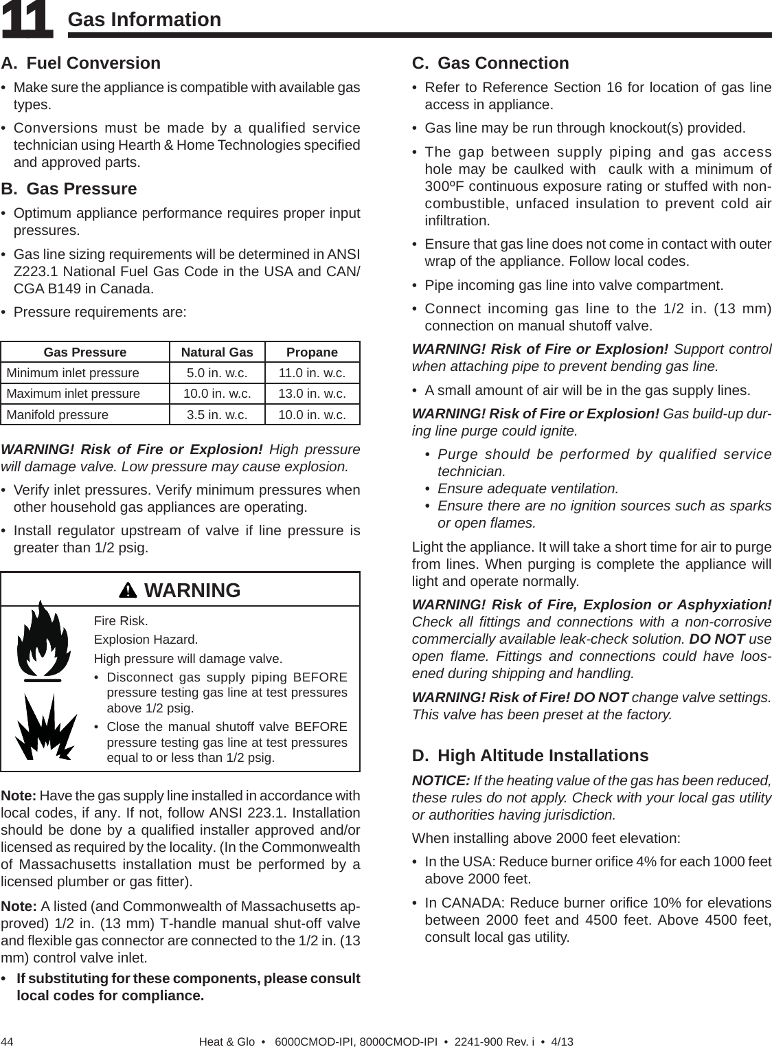 Heat &amp; Glo  •   6000CMOD-IPI, 8000CMOD-IPI  •  2241-900 Rev. i  •  4/1344A. Fuel Conversion• Make sure the appliance is compatible with available gastypes.• Conversions must be made by a qualified servicetechnician using Hearth &amp; Home Technologies speciﬁ edand approved parts.B. Gas Pressure• Optimum appliance performance requires proper inputpressures.• Gas line sizing requirements will be determined in ANSIZ223.1 National Fuel Gas Code in the USA and CAN/CGA B149 in Canada.• Pressure requirements are:C. Gas Connection • Refer to Reference Section 16 for location of gas lineaccess in appliance.• Gas line may be run through knockout(s) provided.• The gap between supply piping and gas accesshole may be caulked with  caulk with a minimum of300ºF continuous exposure rating or stuffed with non-combustible, unfaced insulation to prevent cold airinﬁ ltration.• Ensure that gas line does not come in contact with outerwrap of the appliance. Follow local codes.• Pipe incoming gas line into valve compartment.• Connect incoming gas line to the 1/2 in. (13 mm)connection on manual shutoff valve.WARNING! Risk of Fire or Explosion! Support control when attaching pipe to prevent bending gas line.• A small amount of air will be in the gas supply lines.WARNING! Risk of Fire or Explosion! Gas build-up dur-ing line purge could ignite. • Purge should be performed by qualified servicetechnician.• Ensure adequate ventilation.• Ensure there are no ignition sources such as sparksor open ﬂ ames.Light the appliance. It will take a short time for air to purge from lines. When purging is complete the appliance will light and operate normally.WARNING! Risk of Fire, Explosion or Asphyxiation! Check all ﬁ ttings and connections with a non-corrosive commercially available leak-check solution. DO NOT use open  ﬂ ame. Fittings and connections could have loos-ened during shipping and handling.WARNING! Risk of Fire! DO NOT change valve settings. This valve has been preset at the factory. WARNING! Risk of Fire or Explosion! High pressure will damage valve. Low pressure may cause explosion.• Verify inlet pressures. Verify minimum pressures whenother household gas appliances are operating.• Install regulator upstream of valve if line pressure isgreater than 1/2 psig.11 11 Gas InformationGas Pressure Natural Gas PropaneMinimum inlet pressure 5.0 in. w.c. 11.0 in. w.c.Maximum inlet pressure 10.0 in. w.c. 13.0 in. w.c.Manifold pressure 3.5 in. w.c. 10.0 in. w.c.Note: Have the gas supply line installed in accordance with local codes, if any. If not, follow ANSI 223.1. Installation should be done by a qualiﬁ ed installer approved and/or licensed as required by the locality. (In the Commonwealth of Massachusetts installation must be performed by a licensed plumber or gas ﬁ tter).Note: A listed (and Commonwealth of Massachusetts ap-proved) 1/2 in. (13 mm) T-handle manual shut-off valve and ﬂ exible gas connector are connected to the 1/2 in. (13 mm) control valve inlet. • If substituting for these components, please consultlocal codes for compliance.D. High Altitude InstallationsNOTICE: If the heating value of the gas has been reduced, these rules do not apply. Check with your local gas utility or authorities having jurisdiction.When installing above 2000 feet elevation:• In the USA: Reduce burner oriﬁ ce 4% for each 1000 feetabove 2000 feet.• In CANADA: Reduce burner oriﬁ ce 10% for elevationsbetween 2000 feet and 4500 feet. Above 4500 feet,consult local gas utility.Fire Risk.Explosion Hazard.High pressure will damage valve.• Disconnect gas supply piping BEFOREpressure testing gas line at test pressuresabove 1/2 psig.• Close the manual shutoff valve BEFOREpressure testing gas line at test pressuresequal to or less than 1/2 psig.WARNING