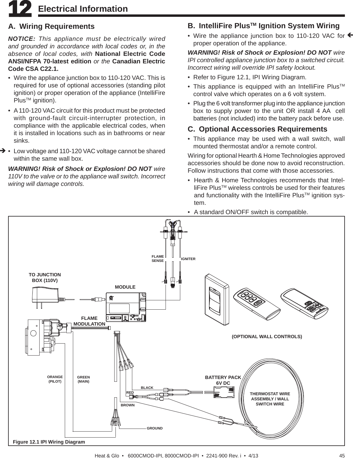 45Heat &amp; Glo  •   6000CMOD-IPI, 8000CMOD-IPI  •  2241-900 Rev. i  •  4/13A. Wiring RequirementsNOTICE: This appliance must be electrically wired and grounded in accordance with local codes or, in the absence of local codes, with National Electric Code ANSI/NFPA 70-latest edition or the Canadian Electric Code CSA C22.1.• Wire the appliance junction box to 110-120 VAC. This isrequired for use of optional accessories (standing pilot ignition) or proper operation of the appliance (IntelliFire PlusTM ignition).• A 110-120 VAC circuit for this product must be protectedwith ground-fault circuit-interrupter protection, incompliance with the applicable electrical codes, whenit is installed in locations such as in bathrooms or nearsinks.• Low voltage and 110-120 VAC voltage cannot be sharedwithin the same wall box.WARNING! Risk of Shock or Explosion! DO NOT wire 110V to the valve or to the appliance wall switch. Incorrect wiring will damage controls.B. IntelliFire PlusTM Ignition System Wiring• Wire the appliance junction box to 110-120 VAC for proper operation of the appliance.WARNING! Risk of Shock or Explosion! DO NOT wire IPI controlled appliance junction box to a switched circuit. Incorrect wiring will override IPI safety lockout.• Refer to Figure 12.1, IPI Wiring Diagram.• This appliance is equipped with an IntelliFire PlusTMcontrol valve which operates on a 6 volt system.•  Plug the 6 volt transformer plug into the appliance junctionbox to supply power to the unit OR install 4 AA  cellbatteries (not included) into the battery pack before use.12 12 Electrical InformationFigure 12.1 IPI Wiring DiagramTO JUNCTION BOX (110V)MODULEFLAME SENSE IGNITER(OPTIONAL WALL CONTROLS)GROUNDORANGE(PILOT) GREEN(MAIN)BROWNBLACKREDBATTERY PACK6V DC FLAME MODULATIONTHERMOSTAT WIRE ASSEMBLY / WALL SWITCH WIREC. Optional Accessories Requirements• This appliance may be used with a wall switch, wallmounted thermostat and/or a remote control.Wiring for optional Hearth &amp; Home Technologies approved accessories should be done now to avoid reconstruction. Follow instructions that come with those accessories.• Hearth &amp; Home Technologies recommends that Intel-liFire PlusTM wireless controls be used for their features and functionality with the IntelliFire PlusTM ignition sys-tem. • A standard ON/OFF switch is compatible.