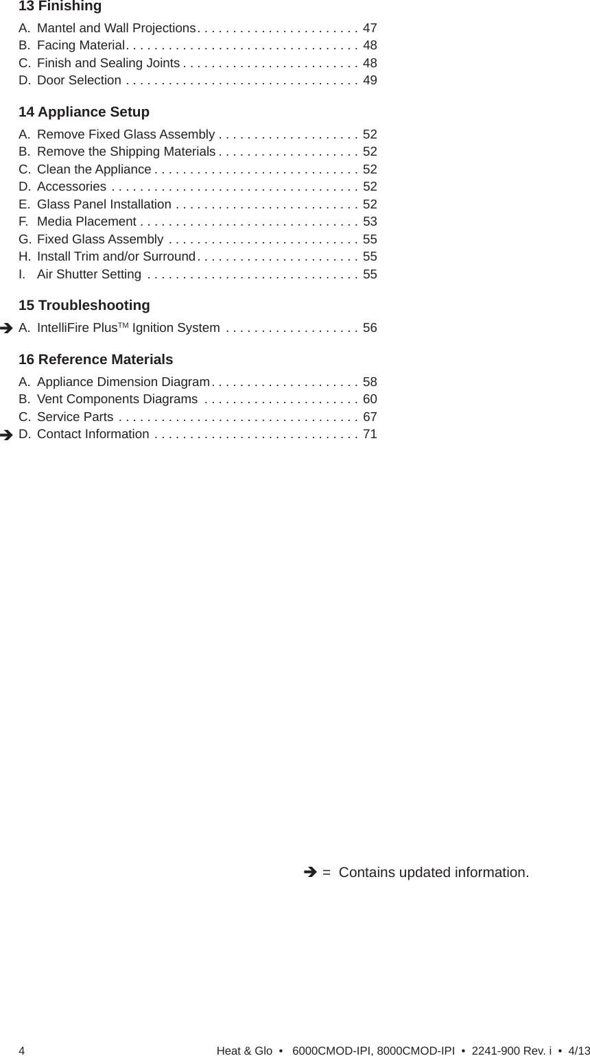 Heat &amp; Glo  •   6000CMOD-IPI, 8000CMOD-IPI  •  2241-900 Rev. i  •  4/134 =  Contains updated information.13 Finishing   A.  Mantel and Wall Projections . . . . . . . . . . . . . . . . . . . . . . . 47B.  Facing Material . . . . . . . . . . . . . . . . . . . . . . . . . . . . . . . . . 48C.  Finish and Sealing Joints . . . . . . . . . . . . . . . . . . . . . . . . . 48D.  Door Selection . . . . . . . . . . . . . . . . . . . . . . . . . . . . . . . . . 4914 Appliance Setup   A.  Remove Fixed Glass Assembly . . . . . . . . . . . . . . . . . . . . 52B.  Remove the Shipping Materials . . . . . . . . . . . . . . . . . . . . 52C.  Clean the Appliance . . . . . . . . . . . . . . . . . . . . . . . . . . . . . 52D.  Accessories . . . . . . . . . . . . . . . . . . . . . . . . . . . . . . . . . . . 52E.  Glass Panel Installation . . . . . . . . . . . . . . . . . . . . . . . . . . 52F.  Media Placement . . . . . . . . . . . . . . . . . . . . . . . . . . . . . . . 53G. Fixed Glass Assembly . . . . . . . . . . . . . . . . . . . . . . . . . . . 55H.  Install Trim and/or Surround . . . . . . . . . . . . . . . . . . . . . . . 55I.  Air Shutter Setting  . . . . . . . . . . . . . . . . . . . . . . . . . . . . . . 5515 Troubleshooting   A. IntelliFire PlusTM Ignition System  . . . . . . . . . . . . . . . . . . . 5616 Reference Materials   A.  Appliance Dimension Diagram . . . . . . . . . . . . . . . . . . . . . 58B.  Vent Components Diagrams  . . . . . . . . . . . . . . . . . . . . . . 60C.  Service Parts . . . . . . . . . . . . . . . . . . . . . . . . . . . . . . . . . . 67D.  Contact Information . . . . . . . . . . . . . . . . . . . . . . . . . . . . . 71