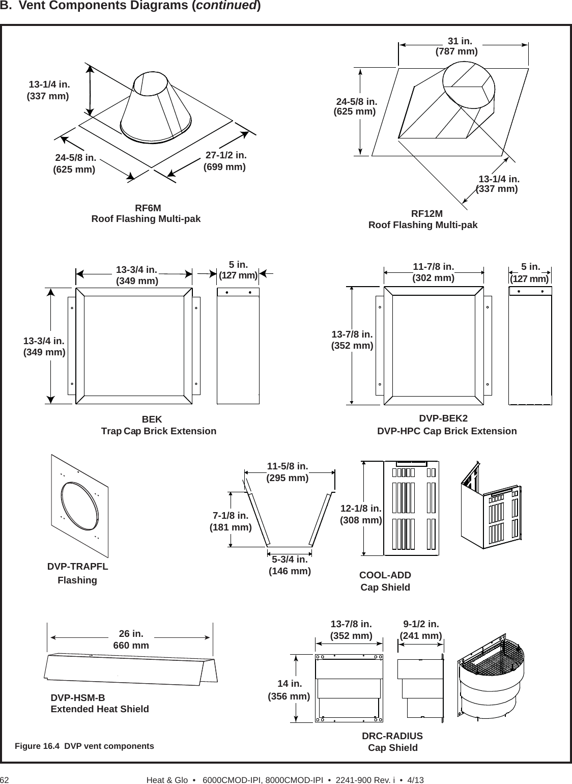 Heat &amp; Glo  •   6000CMOD-IPI, 8000CMOD-IPI  •  2241-900 Rev. i  •  4/136213-1/4 in.(337 mm)24-5/8 in.(625 mm)27-1/2 in.(699 mm)RF6MRoof Flashing Multi-pak31 in.(787 mm)24-5/8 in.(625 mm)13-1/4 in.(337 mm)RF12MRoof Flashing Multi-pakBEKTrap Cap Brick Extension13-3/4 in.(349 mm)5 in.(127 mm)13-3/4 in.(349 mm)Cap ShieldDRC-RADIUS13-7/8 in.(352 mm) 9-1/2 in.(241 mm)14 in.(356 mm)COOL-ADDCap Shield11-5/8 in.(295 mm)5-3/4 in.(146 mm)7-1/8 in.(181 mm)12-1/8 in.(308 mm)DVP-BEK2DVP-HPC Cap Brick Extension13-7/8 in.(352 mm)5 in.(127 mm)11-7/8 in.(302 mm)DVP-TRAPFL Flashing26 in.660 mmDVP-HSM-BExtended Heat ShieldB.  Vent Components Diagrams (continued)Figure 16.4  DVP vent components