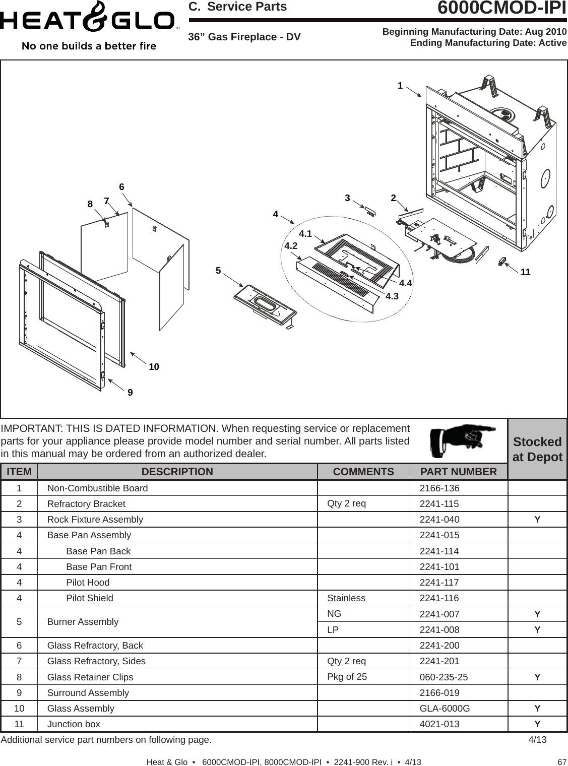 67Heat &amp; Glo  •   6000CMOD-IPI, 8000CMOD-IPI  •  2241-900 Rev. i  •  4/13Service PartsBeginning Manufacturing Date: Aug 2010 Ending Manufacturing Date: ActiveIMPORTANT: THIS IS DATED INFORMATION. When requesting service or replacement parts for your appliance please provide model number and serial number. All parts listed in this manual may be ordered from an authorized dealer. Stockedat DepotITEM DESCRIPTION COMMENTS PART NUMBER1 Non-Combustible Board 2166-1362 Refractory Bracket Qty 2 req 2241-1153 Rock Fixture Assembly 2241-040 Y4 Base Pan Assembly 2241-0154 Base Pan Back 2241-1144 Base Pan Front 2241-1014 Pilot Hood 2241-1174 Pilot Shield Stainless 2241-1165 Burner Assembly  NG 2241-007 YLP 2241-008 Y6 Glass Refractory, Back 2241-2007 Glass Refractory, Sides Qty 2 req 2241-2018 Glass Retainer Clips Pkg of 25 060-235-25 Y9 Surround Assembly 2166-01910 Glass Assembly GLA-6000G Y11 Junction box 4021-013 YAdditional service part numbers on following page. 4/1336” Gas Fireplace - DV6000CMOD-IPI12345678911104.14.24.34.4C. Service Parts