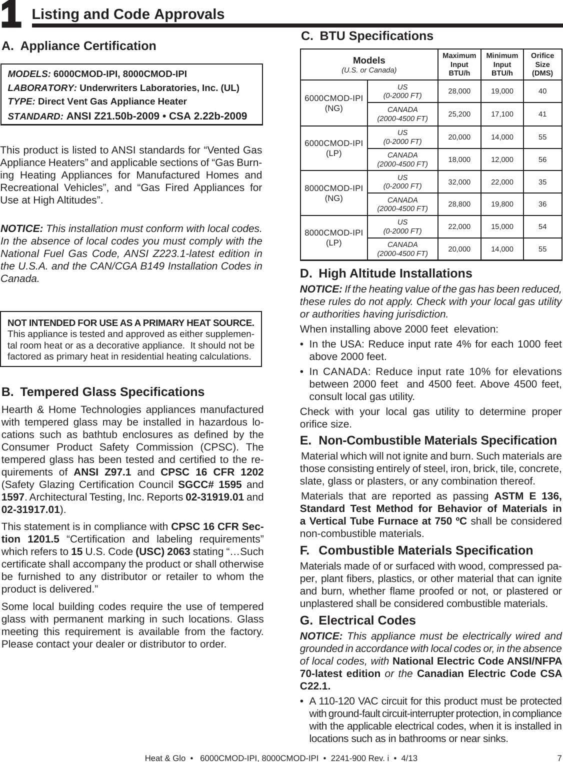 7Heat &amp; Glo  •   6000CMOD-IPI, 8000CMOD-IPI  •  2241-900 Rev. i  •  4/13C. BTU Speciﬁ cationsMODELS: 6000CMOD-IPI, 8000CMOD-IPILABORATORY: Underwriters Laboratories, Inc. (UL)TYPE: Direct Vent Gas Appliance HeaterSTANDARD: ANSI Z21.50b-2009 • CSA 2.22b-2009This product is listed to ANSI standards for “Vented Gas Appliance Heaters” and applicable sections of “Gas Burn-ing Heating Appliances for Manufactured Homes and Recreational Vehicles”, and “Gas Fired Appliances for Use at High Altitudes”.A. Appliance Certiﬁ cationNOT INTENDED FOR USE AS A PRIMARY HEAT SOURCE.  This appliance is tested and approved as either supplemen-tal room heat or as a decorative appliance.  It should not be factored as primary heat in residential heating calculations.NOTICE: This installation must conform with local codes. In the absence of local codes you must comply with the National Fuel Gas Code, ANSI Z223.1-latest edition in the U.S.A. and the CAN/CGA B149 Installation Codes in Canada.1 1 Listing and Code Approvals   Models(U.S. or Canada)MaximumInput BTU/hMinimumInput BTU/hOriﬁ ceSize (DMS)6000CMOD-IPI (NG)US(0-2000 FT) 28,000 19,000 40CANADA(2000-4500 FT) 25,200 17,100 416000CMOD-IPI (LP)US(0-2000 FT) 20,000 14,000 55CANADA(2000-4500 FT) 18,000 12,000 568000CMOD-IPI (NG)US(0-2000 FT) 32,000 22,000 35CANADA(2000-4500 FT) 28,800 19,800 368000CMOD-IPI (LP)US(0-2000 FT) 22,000 15,000 54CANADA(2000-4500 FT) 20,000 14,000 55D. High Altitude InstallationsNOTICE: If the heating value of the gas has been reduced, these rules do not apply. Check with your local gas utility or authorities having jurisdiction.When installing above 2000 feet  elevation:•  In the USA: Reduce input rate 4% for each 1000 feet  above 2000 feet.• In CANADA: Reduce input rate 10% for elevations between 2000 feet  and 4500 feet. Above 4500 feet, consult local gas utility.Check with your local gas utility to determine proper oriﬁ ce size.E.  Non-Combustible Materials Speciﬁ cationMaterial which will not ignite and burn. Such materials are those consisting entirely of steel, iron, brick, tile, concrete, slate, glass or plasters, or any combination thereof.Materials that are reported as passing ASTM E 136, Standard Test Method for Behavior of Materials in a Vertical Tube Furnace at 750 ºC shall be considered non-combustible materials.F.  Combustible Materials Speciﬁ cationMaterials made of or surfaced with wood, compressed pa-per, plant ﬁ bers, plastics, or other material that can ignite and burn, whether ﬂ ame proofed or not, or plastered or unplastered shall be considered combustible materials.G. Electrical CodesNOTICE: This appliance must be electrically wired and grounded in accordance with local codes or, in the absence of local codes, with National Electric Code ANSI/NFPA 70-latest edition or the Canadian Electric Code CSA C22.1.•  A 110-120 VAC circuit for this product must be protected with ground-fault circuit-interrupter protection, in compliance with the applicable electrical codes, when it is installed in locations such as in bathrooms or near sinks.B.  Tempered Glass Speciﬁ cationsHearth &amp; Home Technologies appliances manufactured with tempered glass may be installed in hazardous lo-cations such as bathtub enclosures as deﬁ ned by the Consumer Product Safety Commission (CPSC). The tempered glass has been tested and certiﬁ ed to the re-quirements of ANSI Z97.1 and CPSC 16 CFR 1202 (Safety Glazing Certiﬁ cation  Council  SGCC# 1595 and 1597. Architectural Testing, Inc. Reports 02-31919.01 and 02-31917.01).This statement is in compliance with CPSC 16 CFR Sec-tion 1201.5 “Certiﬁ cation and labeling requirements” which refers to 15 U.S. Code (USC) 2063 stating “…Such certiﬁ cate shall accompany the product or shall otherwise be furnished to any distributor or retailer to whom the product is delivered.”Some local building codes require the use of tempered glass with permanent marking in such locations. Glass meeting this requirement is available from the factory. Please contact your dealer or distributor to order.