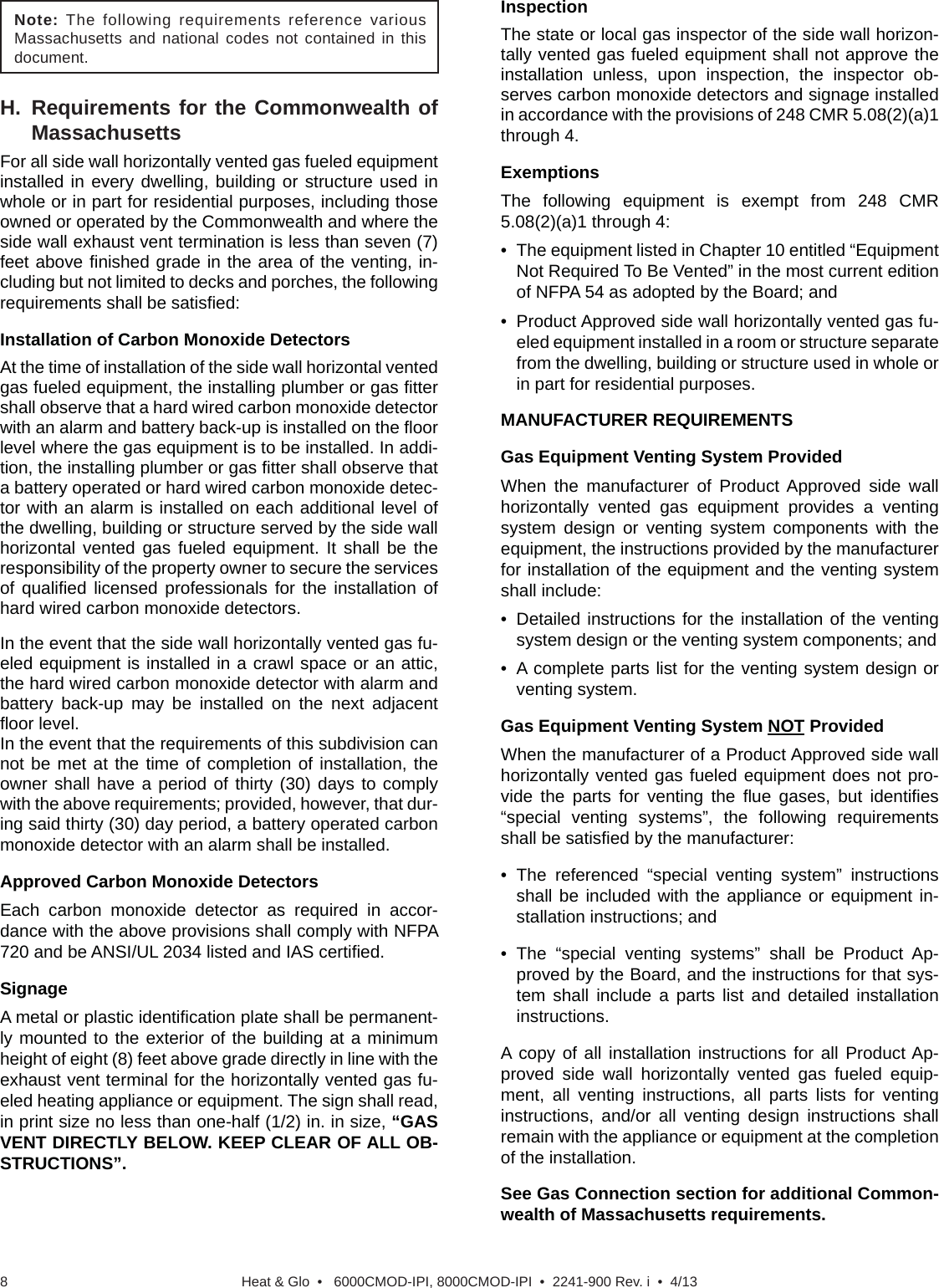 Heat &amp; Glo  •   6000CMOD-IPI, 8000CMOD-IPI  •  2241-900 Rev. i  •  4/138H. Requirements for the Commonwealth of MassachusettsFor all side wall horizontally vented gas fueled equipment installed in every dwelling, building or structure used in whole or in part for residential purposes, including those owned or operated by the Commonwealth and where the side wall exhaust vent termination is less than seven (7) feet above ﬁ nished grade in the area of the venting, in-cluding but not limited to decks and porches, the following requirements shall be satisﬁ ed:Installation of Carbon Monoxide DetectorsAt the time of installation of the side wall horizontal vented gas fueled equipment, the installing plumber or gas ﬁ tter shall observe that a hard wired carbon monoxide detector with an alarm and battery back-up is installed on the ﬂ oor level where the gas equipment is to be installed. In addi-tion, the installing plumber or gas ﬁ tter shall observe that a battery operated or hard wired carbon monoxide detec-tor with an alarm is installed on each additional level of the dwelling, building or structure served by the side wall horizontal vented gas fueled equipment. It shall be the responsibility of the property owner to secure the services of qualiﬁ ed licensed professionals for the installation of hard wired carbon monoxide detectors.In the event that the side wall horizontally vented gas fu-eled equipment is installed in a crawl space or an attic, the hard wired carbon monoxide detector with alarm and battery back-up may be installed on the next adjacent ﬂ oor level.In the event that the requirements of this subdivision can not be met at the time of completion of installation, the owner shall have a period of thirty (30) days to comply with the above requirements; provided, however, that dur-ing said thirty (30) day period, a battery operated carbon monoxide detector with an alarm shall be installed.Approved Carbon Monoxide DetectorsEach carbon monoxide detector as required in accor-dance with the above provisions shall comply with NFPA 720 and be ANSI/UL 2034 listed and IAS certiﬁ ed. SignageA metal or plastic identiﬁ cation plate shall be permanent-ly mounted to the exterior of the building at a minimum height of eight (8) feet above grade directly in line with the exhaust vent terminal for the horizontally vented gas fu-eled heating appliance or equipment. The sign shall read, in print size no less than one-half (1/2) in. in size, “GAS VENT DIRECTLY BELOW. KEEP CLEAR OF ALL OB-STRUCTIONS”.InspectionThe state or local gas inspector of the side wall horizon-tally vented gas fueled equipment shall not approve the installation unless, upon inspection, the inspector ob-serves carbon monoxide detectors and signage installed in accordance with the provisions of 248 CMR 5.08(2)(a)1 through 4. ExemptionsThe following equipment is exempt from 248 CMR 5.08(2)(a)1 through 4: •  The equipment listed in Chapter 10 entitled “Equipment Not Required To Be Vented” in the most current edition of NFPA 54 as adopted by the Board; and •  Product Approved side wall horizontally vented gas fu-eled equipment installed in a room or structure separate from the dwelling, building or structure used in whole or in part for residential purposes. MANUFACTURER REQUIREMENTSGas Equipment Venting System ProvidedWhen the manufacturer of Product Approved side wall horizontally vented gas equipment provides a venting system design or venting system components with the equipment, the instructions provided by the manufacturer for installation of the equipment and the venting system shall include:• Detailed instructions for the installation of the venting system design or the venting system components; and•  A complete parts list for the venting system design or venting system. Gas Equipment Venting System NOT ProvidedWhen the manufacturer of a Product Approved side wall horizontally vented gas fueled equipment does not pro-vide the parts for venting the ﬂ ue gases, but identiﬁ es “special venting systems”, the following requirements shall be satisﬁ ed by the manufacturer:• The referenced “special venting system” instructions shall be included with the appliance or equipment in-stallation instructions; and • The “special venting systems” shall be Product Ap-proved by the Board, and the instructions for that sys-tem shall include a parts list and detailed installation instructions. A copy of all installation instructions for all Product Ap-proved side wall horizontally vented gas fueled equip-ment, all venting instructions, all parts lists for venting instructions, and/or all venting design instructions shall remain with the appliance or equipment at the completion of the installation. See Gas Connection section for additional Common-wealth of Massachusetts requirements.Note: The following requirements reference various Massachusetts and national codes not contained in this document.