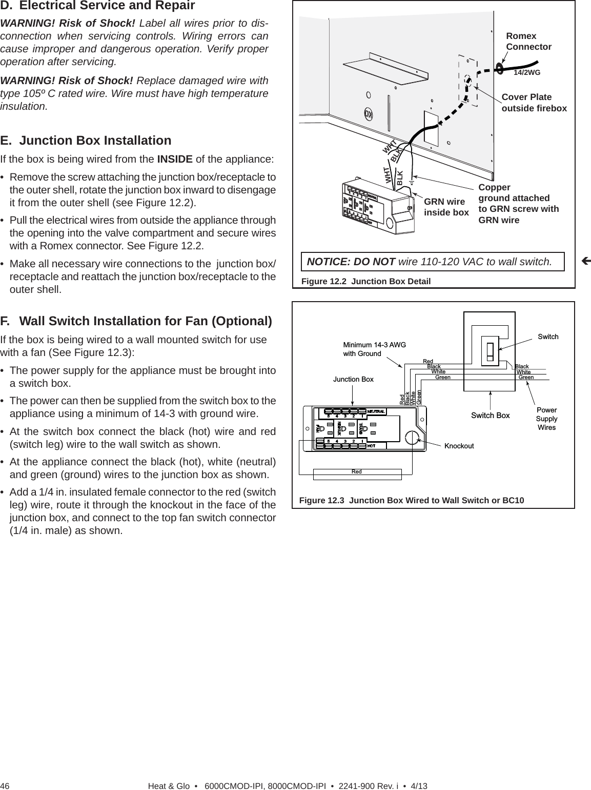 Heat &amp; Glo  •   6000CMOD-IPI, 8000CMOD-IPI  •  2241-900 Rev. i  •  4/1346F.  Wall Switch Installation for Fan (Optional)If the box is being wired to a wall mounted switch for use with a fan (See Figure 12.3):•  The power supply for the appliance must be brought into a switch box.•  The power can then be supplied from the switch box to the appliance using a minimum of 14-3 with ground wire.• At the switch box connect the black (hot) wire and red (switch leg) wire to the wall switch as shown.•  At the appliance connect the black (hot), white (neutral) and green (ground) wires to the junction box as shown.•  Add a 1/4 in. insulated female connector to the red (switch leg) wire, route it through the knockout in the face of the junction box, and connect to the top fan switch connector (1/4 in. male) as shown.WHTWHTBLKBLKGRN wire inside boxCopperground attachedto GRN screw withGRN wire14/2WGCover Plateoutside fireboxRomex ConnectorFigure 12.2  Junction Box DetailNOTICE: DO NOT wire 110-120 VAC to wall switch.RedSwitchSwitch BoxRedBlackBlackGreen GreenWhitePowerSupplyWiresWhiteRedBlackGreenWhiteMinimum 14-3 AWGwith GroundJunction BoxKnockoutFigure 12.3  Junction Box Wired to Wall Switch or BC10E.  Junction Box InstallationIf the box is being wired from the INSIDE of the appliance:•  Remove the screw attaching the junction box/receptacle to the outer shell, rotate the junction box inward to disengage it from the outer shell (see Figure 12.2).•  Pull the electrical wires from outside the appliance through the opening into the valve compartment and secure wires with a Romex connector. See Figure 12.2.•  Make all necessary wire connections to the  junction box/receptacle and reattach the junction box/receptacle to the outer shell.D.  Electrical Service and RepairWARNING! Risk of Shock! Label all wires prior to dis-connection when servicing controls. Wiring errors can cause improper and dangerous operation. Verify proper operation after servicing.WARNING! Risk of Shock! Replace damaged wire with type 105º C rated wire. Wire must have high temperature insulation.