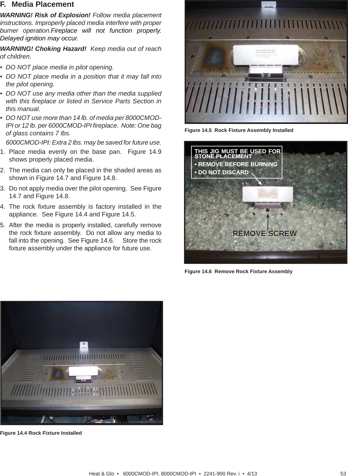 53Heat &amp; Glo  •   6000CMOD-IPI, 8000CMOD-IPI  •  2241-900 Rev. i  •  4/13F.   Media PlacementWARNING! Risk of Explosion! Follow media placement instructions. Improperly placed media interfere with proper burner operation.Fireplace will not function properly. Delayed ignition may occur.WARNING! Choking Hazard!  Keep media out of reach of children.•  DO NOT place media in pilot opening.•  DO NOT place media in a position that it may fall into the pilot opening.•  DO NOT use any media other than the media supplied with this ﬁ replace or listed in Service Parts Section in this manual.•  DO NOT use more than 14 lb. of media per 8000CMOD-IPI or 12 lb. per 6000CMOD-IPI ﬁ replace.  Note: One bag of glass contains 7 lbs.   6000CMOD-IPI: Extra 2 lbs. may be saved for future use.1.  Place media evenly on the base pan.  Figure 14.9 shows properly placed media.  2.  The media can only be placed in the shaded areas as shown in Figure 14.7 and Figure 14.8.3.  Do not apply media over the pilot opening.  See Figure 14.7 and Figure 14.8.4. The rock ﬁ xture assembly is factory installed in the appliance.  See Figure 14.4 and Figure 14.5.5.  After the media is properly installed, carefully remove the rock ﬁ xture assembly.  Do not allow any media to fall into the opening.  See Figure 14.6.     Store the rock ﬁ xture assembly under the appliance for future use.Figure 14.4 Rock Fixture InstalledFigure 14.5  Rock Fixture Assembly InstalledFigure 14.6  Remove Rock Fixture AssemblyREMOVE SCREWREMOVE SCREWTHIS JIG MUST BE USED FOR THIS JIG MUST BE USED FOR STONE PLACEMENTSTONE PLACEMENT• REMOVE BEFORE BURNING• REMOVE BEFORE BURNING• DO NOT DISCARD• DO NOT DISCARD