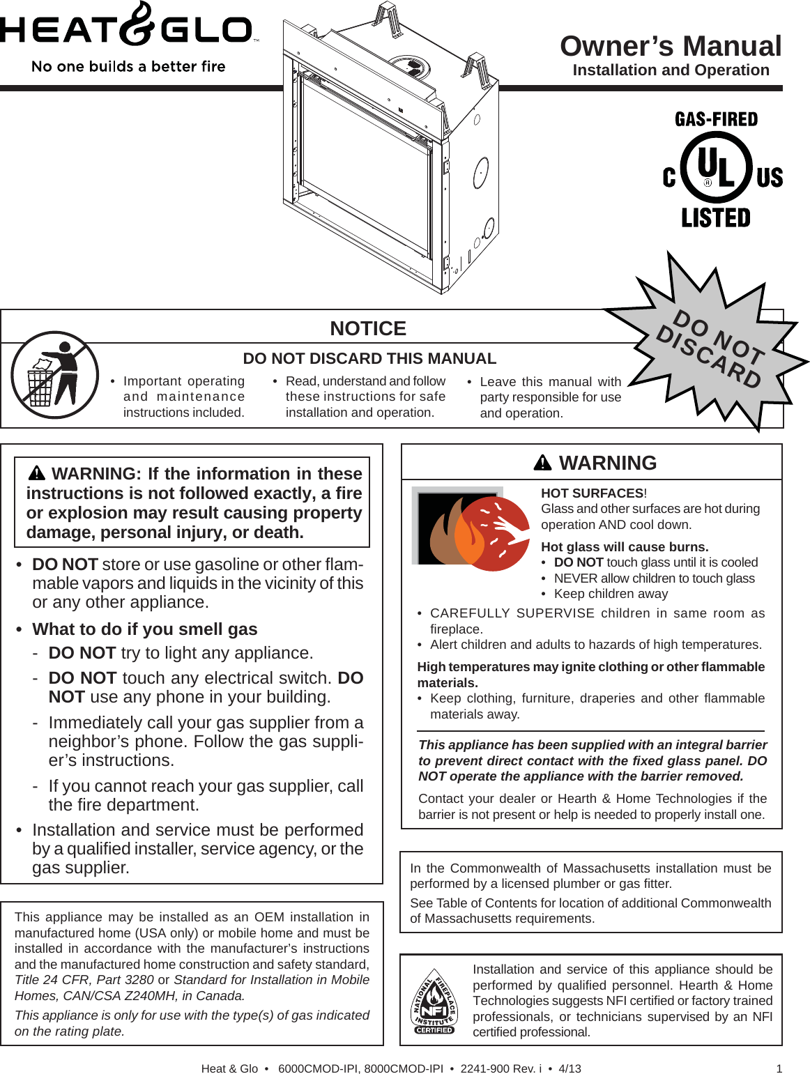 1Heat &amp; Glo  •   6000CMOD-IPI, 8000CMOD-IPI  •  2241-900 Rev. i  •  4/13•DO NOT store or use gasoline or other ﬂ am-mable vapors and liquids in the vicinity of thisor any other appliance.• What to do if you smell gas-  DO NOT try to light any appliance.-  DO NOT touch any electrical switch. DONOT use any phone in your building.-  Immediately call your gas supplier from a neighbor’s phone. Follow the gas suppli-er’s instructions.-  If you cannot reach your gas supplier, call the ﬁ re department.• Installation and service must be performedby a qualiﬁ ed installer, service agency, or thegas supplier.WARNING: If the information in these instructions is not followed exactly, a ﬁ re or explosion may result causing property damage, personal injury, or death.Owner’s ManualInstallation and OperationDO NOT DISCARD THIS MANUALNOTICEThis appliance may be installed as an OEM installation in manufactured home (USA only) or mobile home and must be installed in accordance with the manufacturer’s instructions and the manufactured home construction and safety standard, Title 24 CFR, Part 3280 or Standard for Installation in Mobile Homes, CAN/CSA Z240MH, in Canada.This appliance is only for use with the type(s) of gas indicated on the rating plate. Installation and service of this appliance should be performed by qualiﬁ ed personnel. Hearth &amp; Home Technologies suggests NFI certiﬁ ed or factory trained professionals, or technicians supervised by an NFI certiﬁ ed professional.• Leave this manual withparty responsible for useand operation.DO NOTDISCARDWARNING• Important operatingand maintenanceinstructions included.• Read, understand and follow these instructions for safeinstallation and operation.In the Commonwealth of Massachusetts installation must be performed by a licensed plumber or gas ﬁ tter.See Table of Contents for location of additional Commonwealth of Massachusetts requirements.This appliance has been supplied with an integral barrier to prevent direct contact with the ﬁ xed glass panel. DO NOT operate the appliance with the barrier removed. Contact your dealer or Hearth &amp; Home Technologies if the barrier is not present or help is needed to properly install one.HOT SURFACES! Glass and other surfaces are hot during operation AND cool down.Hot glass will cause burns.•DO NOT touch glass until it is cooled• NEVER allow children to touch glass• Keep children away• CAREFULLY SUPERVISE children in same room asﬁ replace.• Alert children and adults to hazards of high temperatures.High temperatures may ignite clothing or other ﬂ ammable materials.• Keep clothing, furniture, draperies and other ﬂ ammablematerials away.