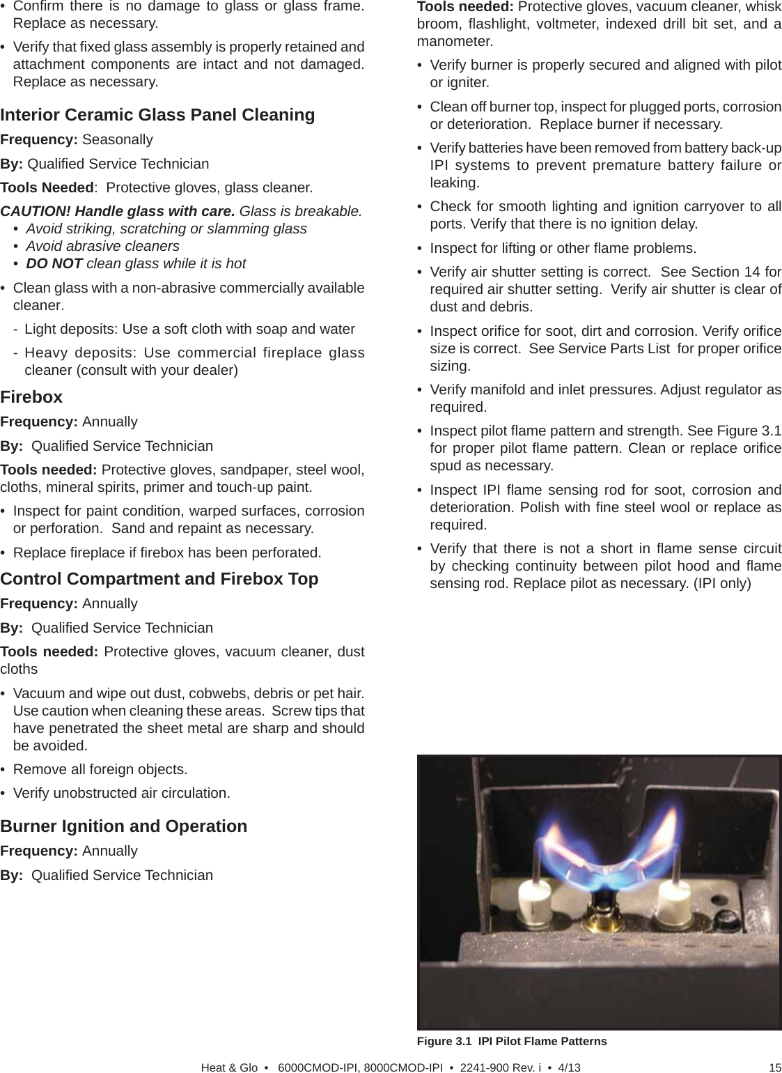 15Heat &amp; Glo  •   6000CMOD-IPI, 8000CMOD-IPI  •  2241-900 Rev. i  •  4/13• Conﬁ rm there is no damage to glass or glass frame. Replace as necessary.• Verify that ﬁ xed glass assembly is properly retained and attachment components are intact and not damaged. Replace as necessary. Interior Ceramic Glass Panel CleaningFrequency: SeasonallyBy: Qualiﬁ ed Service TechnicianTools Needed:  Protective gloves, glass cleaner.CAUTION! Handle glass with care. Glass is breakable.•  Avoid striking, scratching or slamming glass•  Avoid abrasive cleaners•  DO NOT clean glass while it is hot•  Clean glass with a non-abrasive commercially available cleaner.-  Light deposits: Use a soft cloth with soap and water- Heavy deposits: Use commercial fireplace glass cleaner (consult with your dealer)FireboxFrequency: AnnuallyBy:  Qualiﬁ ed Service TechnicianTools needed: Protective gloves, sandpaper, steel wool, cloths, mineral spirits, primer and touch-up paint.•  Inspect for paint condition, warped surfaces, corrosion or perforation.  Sand and repaint as necessary.• Replace ﬁ replace if ﬁ rebox has been perforated. Control Compartment and Firebox TopFrequency: AnnuallyBy:  Qualiﬁ ed Service TechnicianTools needed: Protective gloves, vacuum cleaner, dust cloths•  Vacuum and wipe out dust, cobwebs, debris or pet hair.  Use caution when cleaning these areas.  Screw tips that have penetrated the sheet metal are sharp and should be avoided.•  Remove all foreign objects.•  Verify unobstructed air circulation.Burner Ignition and OperationFrequency: AnnuallyBy:  Qualiﬁ ed Service TechnicianTools needed: Protective gloves, vacuum cleaner, whisk broom, ﬂ ashlight, voltmeter, indexed drill bit set, and a manometer.•  Verify burner is properly secured and aligned with pilot or igniter.•  Clean off burner top, inspect for plugged ports, corrosion or deterioration.  Replace burner if necessary.•  Verify batteries have been removed from battery back-up IPI systems to prevent premature battery failure or leaking.•  Check for smooth lighting and ignition carryover to all ports. Verify that there is no ignition delay.•  Inspect for lifting or other ﬂ ame problems.•  Verify air shutter setting is correct.  See Section 14 for required air shutter setting.  Verify air shutter is clear of dust and debris. • Inspect oriﬁ ce for soot, dirt and corrosion. Verify oriﬁ ce size is correct.  See Service Parts List  for proper oriﬁ ce sizing.•  Verify manifold and inlet pressures. Adjust regulator as required.• Inspect pilot ﬂ ame pattern and strength. See Figure 3.1 for proper pilot ﬂ ame pattern. Clean or replace oriﬁ ce spud as necessary.• Inspect IPI ﬂ ame sensing rod for soot, corrosion and deterioration. Polish with ﬁ ne steel wool or replace as required.• Verify that there is not a short in ﬂ ame sense circuit by checking continuity between pilot hood and ﬂ ame sensing rod. Replace pilot as necessary. (IPI only)(Either cobrahead or SIT)Figure 3.1  IPI Pilot Flame Patterns