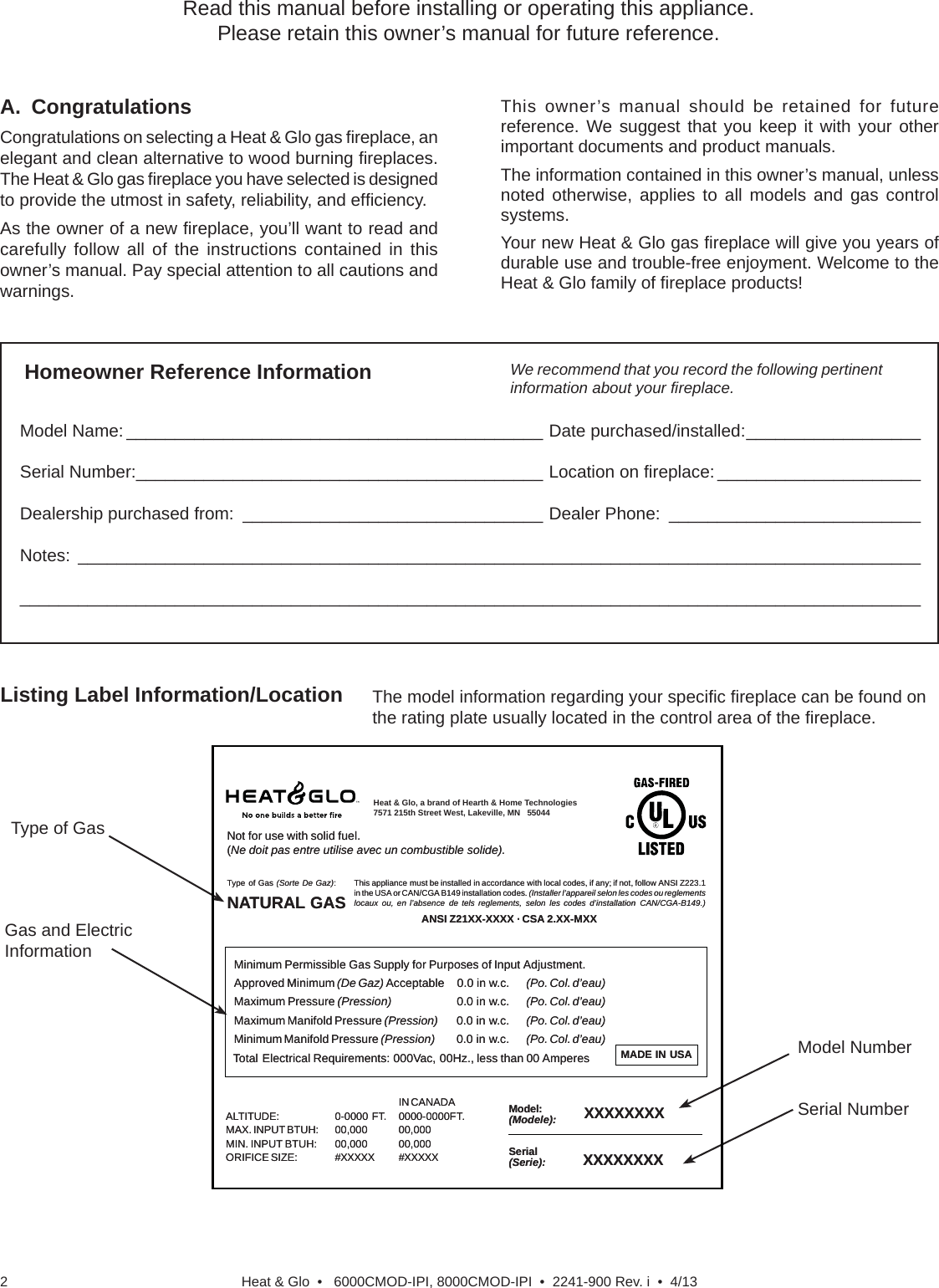 Heat &amp; Glo  •   6000CMOD-IPI, 8000CMOD-IPI  •  2241-900 Rev. i  •  4/132Listing Label Information/LocationModel Name: ___________________________________________ Date purchased/installed: __________________Serial Number: __________________________________________ Location on ﬁ replace: _____________________Dealership purchased from:  _______________________________ Dealer Phone:  __________________________Notes: ____________________________________________________________________________________________________________________________________________________________________________________A. CongratulationsCongratulations on selecting a Heat &amp; Glo gas ﬁ replace, an elegant and clean alternative to wood burning ﬁ replaces. The Heat &amp; Glo gas ﬁ replace you have selected is designed to provide the utmost in safety, reliability, and efﬁ ciency.As the owner of a new ﬁ replace, you’ll want to read and carefully follow all of the instructions contained in this owner’s manual. Pay special attention to all cautions and warnings.This owner’s manual should be retained for future reference. We suggest that you keep it with your other important documents and product manuals.The information contained in this owner’s manual, unless noted otherwise, applies to all models and gas control systems.Your new Heat &amp; Glo gas ﬁ replace will give you years of durable use and trouble-free enjoyment. Welcome to the Heat &amp; Glo family of ﬁ replace products!We recommend that you record the following pertinent information about your ﬁ replace.The model information regarding your speciﬁ c ﬁ replace can be found on the rating plate usually located in the control area of the ﬁ replace.Homeowner Reference InformationRead this manual before installing or operating this appliance. Please retain this owner’s manual for future reference.Gas and Electric InformationSerial NumberType of GasModel NumberNot Not for for use use with with solid solid fuel.fuel.((Ne Ne doit doit pas pas entre entre utilise utilise avec avec un un combustible combustible solide).solide).This This appliance appliance must must be be installed installed in in accordance accordance with with local local codes, codes, if if any; any; if if not, not, follow follow ANSI ANSI Z223.1Z223.1in in the the USA USA or or CAN/CGA CAN/CGA B149 B149 installation installation codes. codes. (Installer (Installer l’appareil l’appareil selon selon les les codes codes ou ou reglementsreglementslocaux locaux ou, ou, en en l’absence l’absence de de tels tels reglements, reglements, selon selon les les codes codes d’installation d’installation CAN/CGA-B149.)CAN/CGA-B149.)Type Type of of Gas Gas (Sorte (Sorte De De Gaz)Gaz)::NNAATURALTURAL  GASGASMADE MADE   IN IN   USAUSAMinimum Minimum Permissible Permissible Gas Gas Supply Supply for for Purposes Purposes of of Input Input Adjustment.Adjustment.Approved Approved Minimum Minimum (De (De Gaz) Gaz) AcceptableAcceptable 0.00.0  in in w.c.w.c. (Po. (Po. Col. Col. d’eau)d’eau)Maximum Maximum Pressure Pressure (Pression)(Pression)   0.00.0  in in w.c.w.c. (Po. (Po. Col. Col. d’eau)d’eau)Maximum Maximum Manifold Manifold Pressure Pressure (Pression)(Pression)       0.00.0  in in w.c.w.c. (Po. (Po. Col. Col. d’eau)d’eau)Minimum Minimum Manifold Manifold Pressure Pressure (Pression)(Pression)       0.00.0  in in w.c.w.c. (Po. (Po. Col. Col. d’eau)d’eau)Model:Model:(Modele):(Modele):SerialSerial(Serie):(Serie):ANSI ANSI Z21XX-XXXX Z21XX-XXXX · · CSA CSA 2.XX-MXX 2.XX-MXX  XXXXXXXXXXXXXXXXIN IN CANADACANADAALTITUDE:ALTITUDE: 0-0000 0-0000 FT.FT. 0000-0000FT.0000-0000FT.MAX. MAX. INPUT INPUT BTUH:BTUH: 00,00000,000 00,00000,000MIN. MIN. INPUT INPUT BTUH:BTUH: 00,00000,000 00,00000,000ORIFICE ORIFICE SIZE:SIZE: #XXXXX#XXXXX #XXXXX#XXXXX XXXXXXXXXXXXXXXXTotal Total Electrical Electrical Requirements: Requirements: 000Vac, 000Vac, 00Hz., 00Hz., less less than than 00 00 AmperesAmperesHeat &amp; Glo, a brand of Hearth &amp; Home Technologies7571 215th Street West, Lakeville, MN   55044