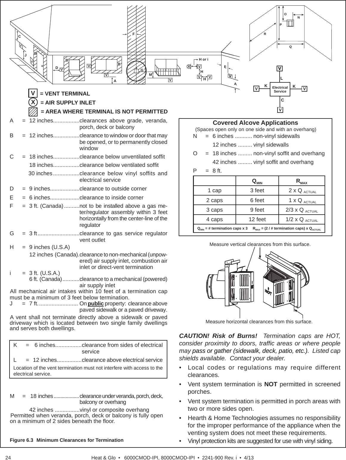 Heat &amp; Glo  •   6000CMOD-IPI, 8000CMOD-IPI  •  2241-900 Rev. i  •  4/1324Figure 6.3  Minimum Clearances for TerminationONPRQX= AIR SUPPLY INLETA   =  12 inches.................clearances above grade, veranda, porch, deck or balconyB =  12 inches.................clearance to window or door that may be opened, or to permanently closed window  C  =  18 inches.................clearance below unventilated sofﬁ t    18 inches.................clearance below ventilated sofﬁ t      30 inches .................clearance below vinyl soffits and electrical service D  =  9 inches...................clearance to outside cornerE  =  6 inches...................clearance to inside cornerF  =  3 ft. (Canada) ..........not to be installed above a gas me-ter/regulator assembly within 3 feet horizontally from the center-line of the regulatorG = 3 ft ...........................clearance to gas service regulator vent outletH  =  9 inches (U.S.A)  12 inches (Canada). clearance to non-mechanical (unpow-ered) air supply inlet, combustion air inlet or direct-vent terminationi  =  3 ft. (U.S.A.)    6 ft. (Canada) ...........clearance to a mechanical (powered) air supply inletAll mechanical air intakes within 10 feet of a termination cap must be a minimum of 3 feet below termination.J = 7 ft. ......................... On public property:  clearance above paved sidewalk or a paved driveway.A vent shall not terminate directly above a sidewalk or paved driveway which is located between two single family dwellings and serves both dwellings.V= VENT TERMINAL= AREA WHERE TERMINAL IS NOT PERMITTEDCJBDBFBAEVVVVVVMH or iVGXVHAVVHElectrical Service V KV  KV LCV N  =  6 inches ........... non-vinyl sidewalls    12 inches ......... vinyl sidewallsO = 18 inches ......... non-vinyl sofﬁ t and overhang    42 inches ......... vinyl sofﬁ t and overhangP = 8 ft.QMIN RMAX1 cap 3 feet  2 x Q ACTUAL2 caps 6 feet  1 x Q ACTUAL3 caps 9 feet 2/3 x Q ACTUAL4 caps 12 feet 1/2 x Q ACTUALQMIN = # termination caps x 3     RMAX = (2 / # termination caps) x QACTUAL  Covered Alcove Applications (Spaces open only on one side and with an overhang)Measure horizontal clearances from this surface.Measure vertical clearances from this surface.CAUTION! Risk of Burns!  Termination caps are HOT,  consider proximity to doors, trafﬁ c areas or where people may pass or gather (sidewalk, deck, patio, etc.).  Listed cap shields available.  Contact your dealer.•   Local codes or regulations may require different clearances.•   Vent system termination is NOT permitted in screened porches.•    Vent system termination is permitted in porch areas with two or more sides open. •    Hearth &amp; Home Technologies assumes no responsibility for the improper performance of the appliance when the venting system does not meet these requirements.•    Vinyl protection kits are suggested for use with vinyl siding.M   =   18 inches ...................clearance under veranda, porch, deck, balcony or overhang  42 inches ................vinyl or composite overhangPermitted when veranda, porch, deck or balcony is fully open on a minimum of 2 sides beneath the ﬂ oor.K  =   6 inches................. clearance from sides of electrical serviceL = 12 inches................ clearance above electrical serviceLocation of the vent termination must not interfere with access to the electrical service.