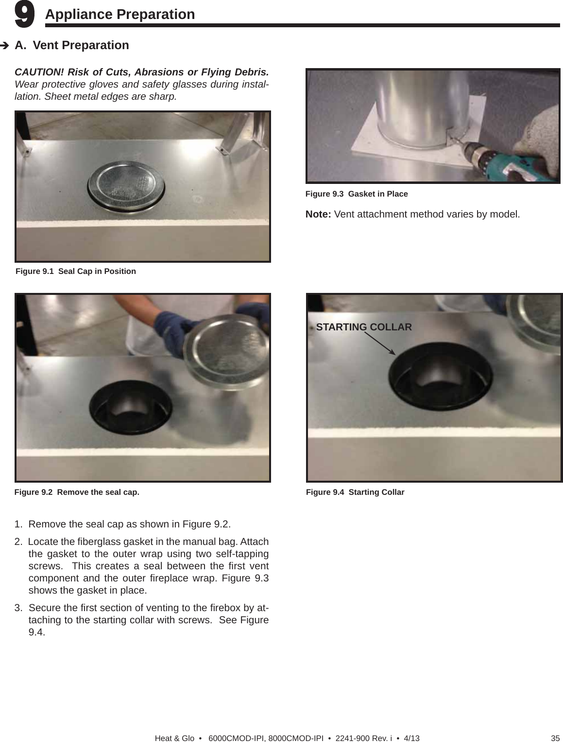 35Heat &amp; Glo  •   6000CMOD-IPI, 8000CMOD-IPI  •  2241-900 Rev. i  •  4/139 9 Appliance Preparation   CAUTION! Risk of Cuts, Abrasions or Flying Debris. Wear protective gloves and safety glasses during instal-lation. Sheet metal edges are sharp.A. Vent PreparationFigure 9.2  Remove the seal cap.1.  Remove the seal cap as shown in Figure 9.2.2.  Locate the ﬁ berglass gasket in the manual bag. Attach the gasket to the outer wrap using two self-tapping screws.  This creates a seal between the ﬁ rst  vent component and the outer ﬁ replace wrap. Figure 9.3 shows the gasket in place.  3.  Secure the ﬁ rst section of venting to the ﬁ rebox by at-taching to the starting collar with screws.  See Figure 9.4.Figure 9.1  Seal Cap in PositionFigure 9.3  Gasket in PlaceNote: Vent attachment method varies by model.Figure 9.4  Starting CollarSTARTING COLLAR