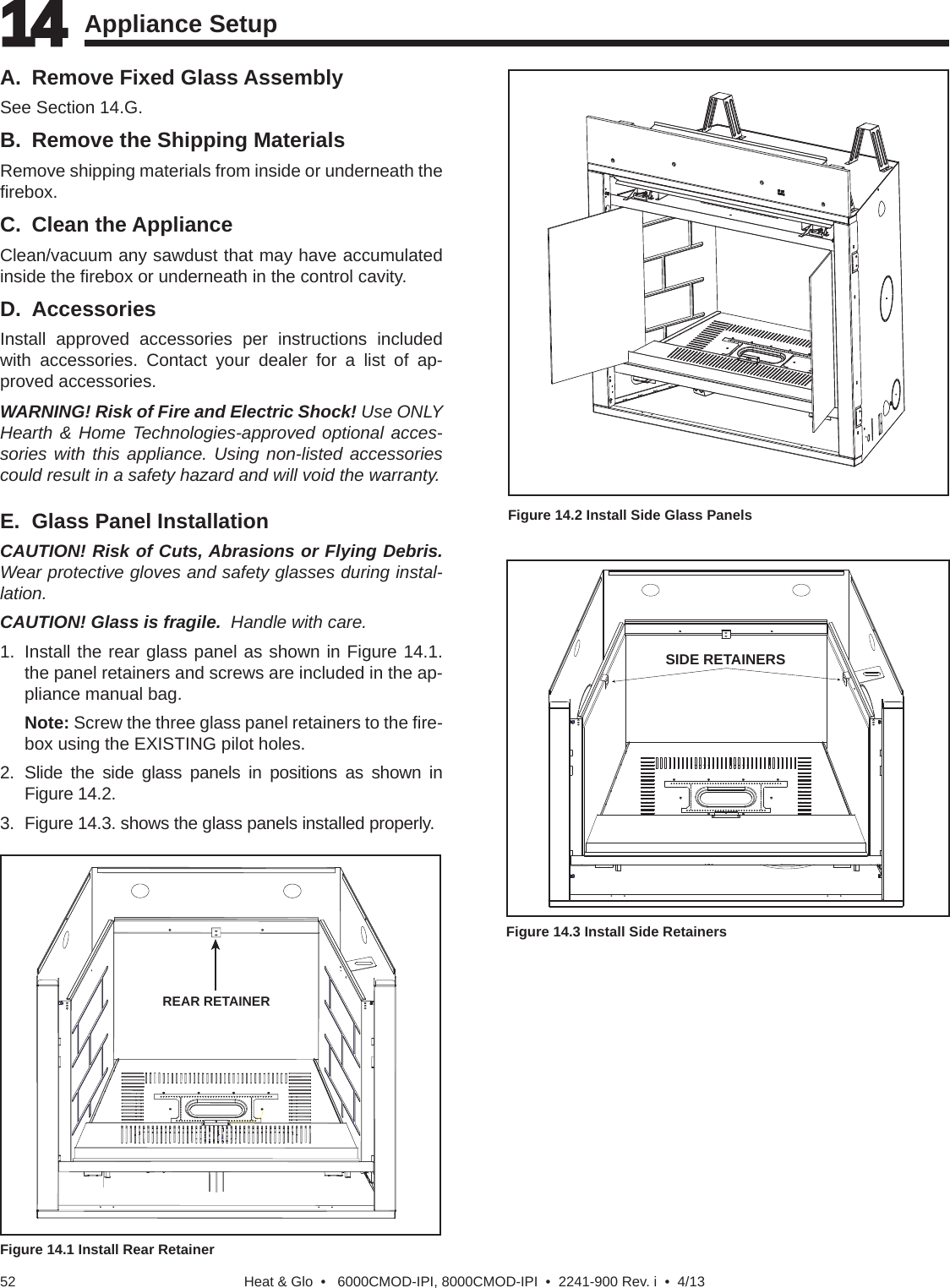 Heat &amp; Glo  •   6000CMOD-IPI, 8000CMOD-IPI  •  2241-900 Rev. i  •  4/1352A.  Remove Fixed Glass AssemblySee Section 14.G.B.  Remove the Shipping MaterialsRemove shipping materials from inside or underneath the ﬁ rebox.C. Clean the ApplianceClean/vacuum any sawdust that may have accumulated inside the ﬁ rebox or underneath in the control cavity.D. AccessoriesInstall approved accessories per instructions included with accessories. Contact your dealer for a list of ap-proved accessories.WARNING! Risk of Fire and Electric Shock! Use ONLY Hearth &amp; Home Technologies-approved optional acces-sories with this appliance. Using non-listed accessories could result in a safety hazard and will void the warranty. 14 14 Appliance Setup   Figure 14.1 Install Rear RetainerE.  Glass Panel InstallationCAUTION! Risk of Cuts, Abrasions or Flying Debris. Wear protective gloves and safety glasses during instal-lation.CAUTION! Glass is fragile.  Handle with care.1.  Install the rear glass panel as shown in Figure 14.1.  the panel retainers and screws are included in the ap-pliance manual bag.   Note: Screw the three glass panel retainers to the ﬁ re-box using the EXISTING pilot holes.2. Slide the side glass panels in positions as shown in Figure 14.2.3.  Figure 14.3. shows the glass panels installed properly.SIDE RETAINERSFigure 14.3 Install Side RetainersREAR RETAINERFigure 14.2 Install Side Glass Panels  