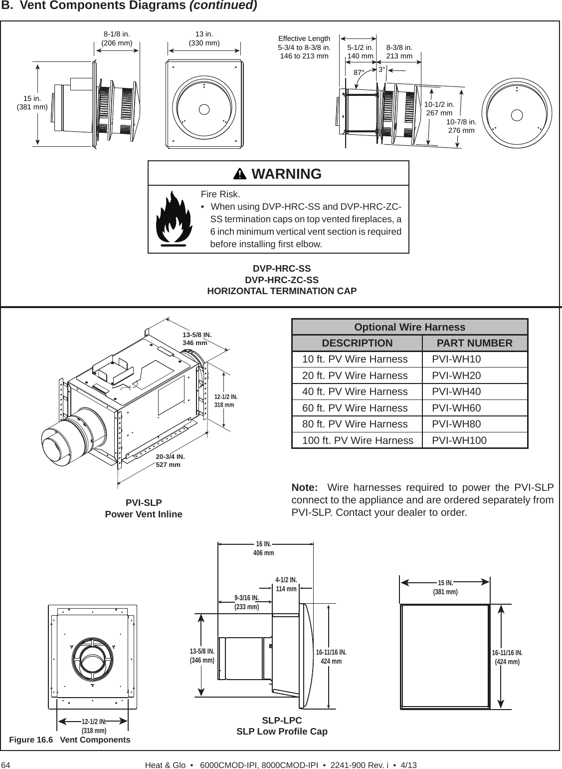 Heat &amp; Glo  •   6000CMOD-IPI, 8000CMOD-IPI  •  2241-900 Rev. i  •  4/1364B.  Vent Components Diagrams (continued)DVP-HRC-SSDVP-HRC-ZC-SSHORIZONTAL TERMINATION CAP13 in.(330 mm)15 in.(381 mm)8-1/8 in.(206 mm)10-7/8 in.276 mm10-1/2 in.267 mm3°87°Effective Length5-3/4 to 8-3/8 in.146 to 213 mm 5-1/2 in.140 mm 8-3/8 in.213 mmFigure 16.6   Vent ComponentsFire Risk.   •   When using DVP-HRC-SS and DVP-HRC-ZC-SS termination caps on top vented ﬁ replaces, a 6 inch minimum vertical vent section is required before installing ﬁ rst elbow.   WARNINGOptional Wire HarnessDESCRIPTION PART NUMBER10 ft. PV Wire Harness PVI-WH1020 ft. PV Wire Harness PVI-WH2040 ft. PV Wire Harness PVI-WH4060 ft. PV Wire Harness PVI-WH6080 ft. PV Wire Harness PVI-WH80100 ft. PV Wire Harness PVI-WH100PVI-SLPPower Vent InlineSLP-LPCSLP Low Proﬁ le CapNote:  Wire harnesses required to power the PVI-SLP connect to the appliance and are ordered separately from PVI-SLP. Contact your dealer to order.16 IN.406 mm15 IN.(381 mm)16-11/16 IN.(424 mm)9-3/16 IN.(233 mm)4-1/2 IN.114 mm16-11/16 IN.424 mm13-5/8 IN.(346 mm)12-1/2 IN.(318 mm)12-1/2 IN.318 mm20-3/4 IN.527 mm13-5/8 IN.346 mm