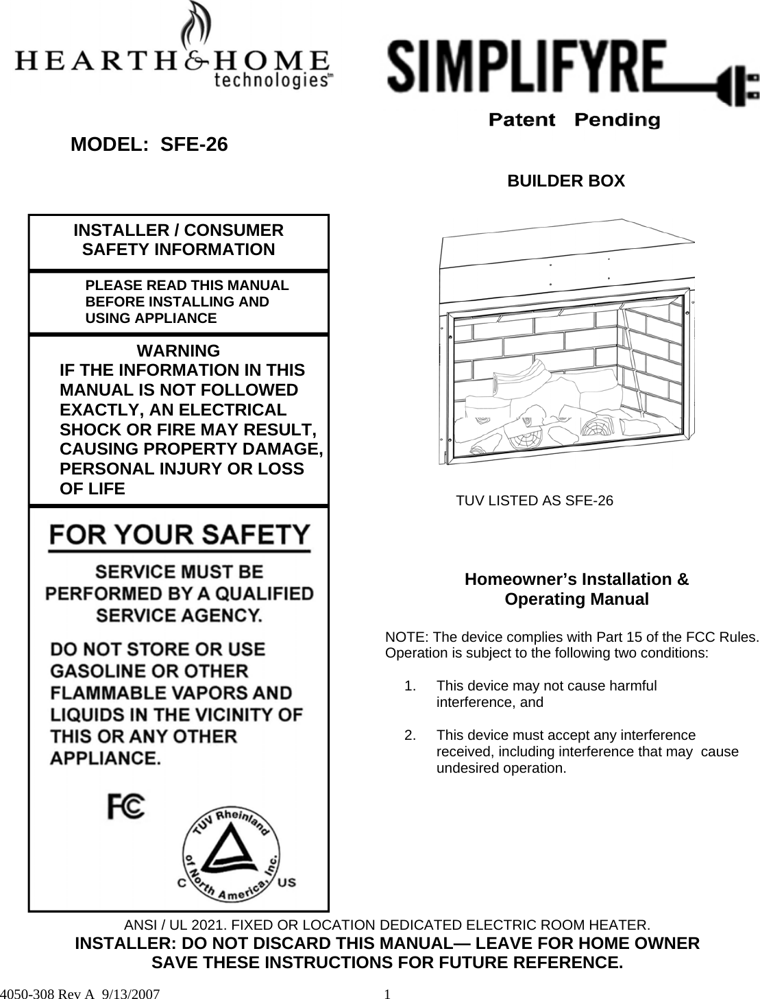  1  4050-308 Rev A  9/13/2007 MODEL:  SFE-26 BUILDER BOX INSTALLER / CONSUMER SAFETY INFORMATION  PLEASE READ THIS MANUAL   BEFORE INSTALLING AND  USING APPLIANCE WARNING   IF THE INFORMATION IN THIS    MANUAL IS NOT FOLLOWED   EXACTLY, AN ELECTRICAL   SHOCK OR FIRE MAY RESULT,   CAUSING PROPERTY DAMAGE,   PERSONAL INJURY OR LOSS  OF LIFE  TUV LISTED AS SFE-26 Homeowner’s Installation &amp;  Operating Manual  NOTE: The device complies with Part 15 of the FCC Rules.  Operation is subject to the following two conditions:  1.  This device may not cause harmful     interference, and  2.    This device must accept any interference    received, including interference that may  cause     undesired operation. ANSI / UL 2021. FIXED OR LOCATION DEDICATED ELECTRIC ROOM HEATER. INSTALLER: DO NOT DISCARD THIS MANUAL— LEAVE FOR HOME OWNER SAVE THESE INSTRUCTIONS FOR FUTURE REFERENCE. 