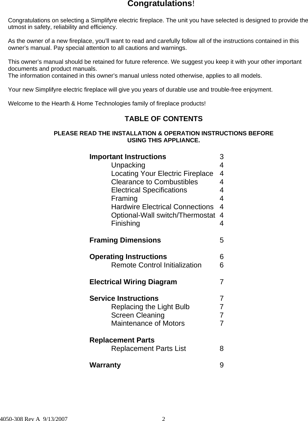  2  4050-308 Rev A  9/13/2007 Congratulations! Congratulations on selecting a Simplifyre electric fireplace. The unit you have selected is designed to provide the utmost in safety, reliability and efficiency.  As the owner of a new fireplace, you’ll want to read and carefully follow all of the instructions contained in this owner’s manual. Pay special attention to all cautions and warnings.  This owner’s manual should be retained for future reference. We suggest you keep it with your other important documents and product manuals. The information contained in this owner’s manual unless noted otherwise, applies to all models.  Your new Simplifyre electric fireplace will give you years of durable use and trouble-free enjoyment.  Welcome to the Hearth &amp; Home Technologies family of fireplace products! TABLE OF CONTENTS  PLEASE READ THE INSTALLATION &amp; OPERATION INSTRUCTIONS BEFORE  USING THIS APPLIANCE. Important Instructions   3  Unpacking    4   Locating Your Electric Fireplace  4   Clearance to Combustibles  4  Electrical Specifications  4  Framing    4   Hardwire Electrical Connections  4  Optional-Wall switch/Thermostat 4  Finishing    4  Framing Dimensions   5  Operating Instructions   6   Remote Control Initialization  6  Electrical Wiring Diagram   7  Service Instructions      7   Replacing the Light Bulb    7  Screen Cleaning   7   Maintenance of Motors    7    Replacement Parts      Replacement Parts List    8  Warranty     9 