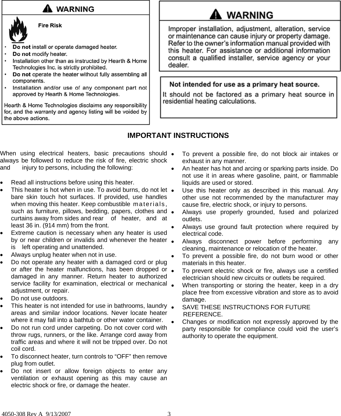  3  4050-308 Rev A  9/13/2007 When using electrical heaters, basic precautions should always be followed to reduce the risk of fire, electric shock and   injury to persons, including the following:  •  Read all instructions before using this heater. •  This heater is hot when in use. To avoid burns, do not let bare skin touch hot surfaces. If provided, use handles when moving this heater. Keep combustible  materials, such as furniture, pillows, bedding, papers, clothes and curtains away from sides and rear   of  heater,  and  at least 36 in. (914 mm) from the front. •  Extreme caution is necessary when any heater is used by or near children or invalids and whenever the heater is   left operating and unattended. •  Always unplug heater when not in use. •  Do not operate any heater with a damaged cord or plug or after the heater malfunctions, has been dropped or damaged in any manner. Return heater to authorized service facility for examination, electrical or mechanical adjustment, or repair. •  Do not use outdoors. •  This heater is not intended for use in bathrooms, laundry areas and similar indoor locations. Never locate heater where it may fall into a bathtub or other water container. •  Do not run cord under carpeting. Do not cover cord with throw rugs, runners, or the like. Arrange cord away from traffic areas and where it will not be tripped over. Do not coil cord. •  To disconnect heater, turn controls to “OFF” then remove plug from outlet. •  Do not insert or allow foreign objects to enter any ventilation or exhaust opening as this may cause an electric shock or fire, or damage the heater. •  To prevent a possible fire, do not block air intakes or exhaust in any manner. •  An heater has hot and arcing or sparking parts inside. Do not use it in areas where gasoline, paint, or flammable liquids are used or stored. •  Use this heater only as described in this manual. Any other use not recommended by the manufacturer may cause fire, electric shock, or injury to persons. •  Always use properly grounded, fused and polarized outlets. •  Always use ground fault protection where required by electrical code. •  Always disconnect power before performing any cleaning, maintenance or relocation of the heater. •  To prevent a possible fire, do not burn wood or other materials in this heater. •  To prevent electric shock or fire, always use a certified electrician should new circuits or outlets be required. •  When transporting or storing the heater, keep in a dry place free from excessive vibration and store as to avoid damage. •  SAVE THESE INSTRUCTIONS FOR FUTURE         REFERENCE.   •  Changes or modification not expressly approved by the party responsible for compliance could void the user’s authority to operate the equipment. IMPORTANT INSTRUCTIONS 