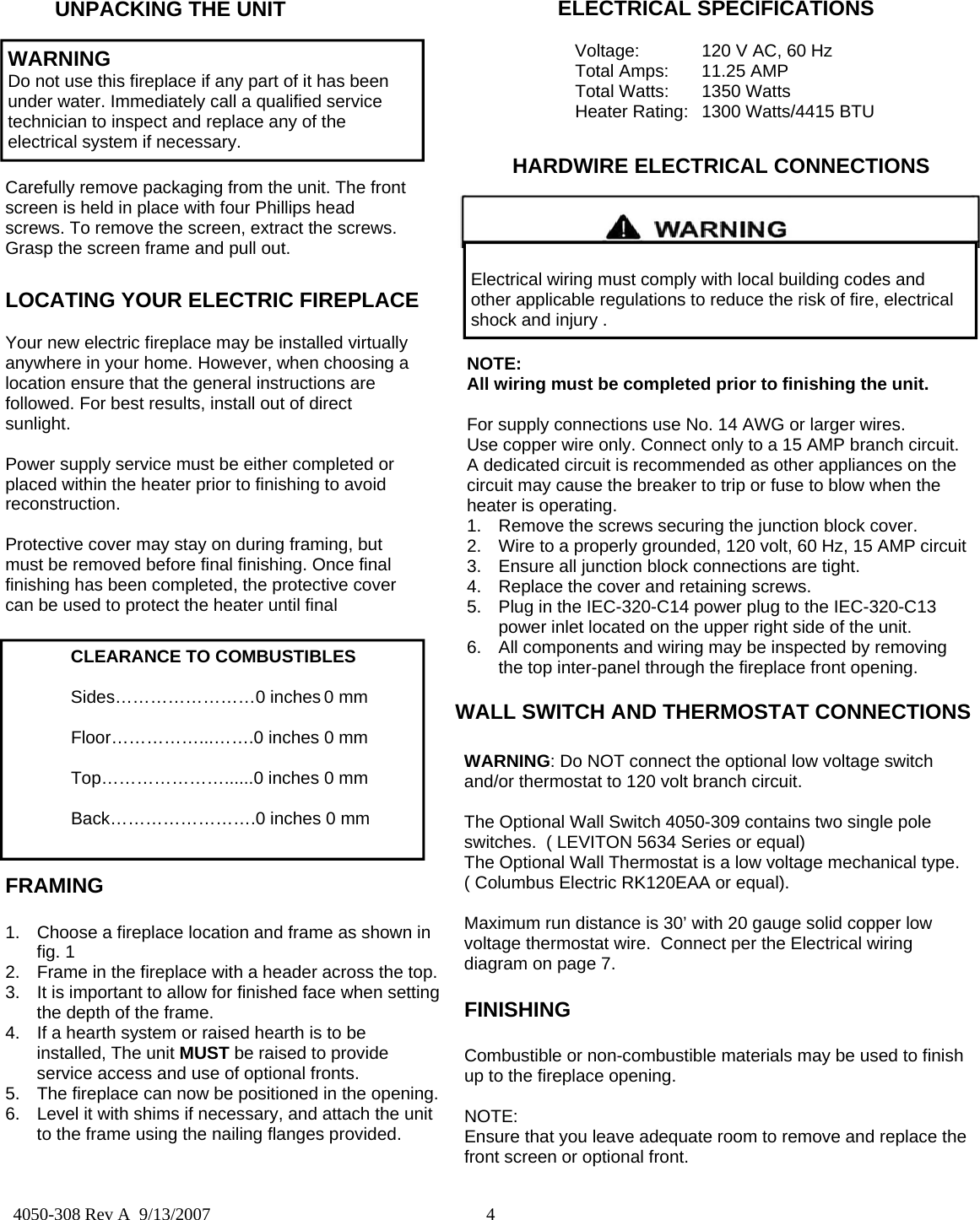  4  4050-308 Rev A  9/13/2007 WARNING Do not use this fireplace if any part of it has been under water. Immediately call a qualified service technician to inspect and replace any of the electrical system if necessary. Carefully remove packaging from the unit. The front screen is held in place with four Phillips head screws. To remove the screen, extract the screws. Grasp the screen frame and pull out. ELECTRICAL SPECIFICATIONS   Voltage:  120 V AC, 60 Hz   Total Amps:  11.25 AMP  Total Watts: 1350 Watts   Heater Rating:  1300 Watts/4415 BTU LOCATING YOUR ELECTRIC FIREPLACE  Your new electric fireplace may be installed virtually anywhere in your home. However, when choosing a location ensure that the general instructions are followed. For best results, install out of direct sunlight.  Power supply service must be either completed or placed within the heater prior to finishing to avoid reconstruction.  Protective cover may stay on during framing, but must be removed before final finishing. Once final finishing has been completed, the protective cover can be used to protect the heater until final WARNING: Do NOT connect the optional low voltage switch and/or thermostat to 120 volt branch circuit.  The Optional Wall Switch 4050-309 contains two single pole  switches.  ( LEVITON 5634 Series or equal)  The Optional Wall Thermostat is a low voltage mechanical type. ( Columbus Electric RK120EAA or equal).  Maximum run distance is 30’ with 20 gauge solid copper low voltage thermostat wire.  Connect per the Electrical wiring diagram on page 7.  WALL SWITCH AND THERMOSTAT CONNECTIONS  CLEARANCE TO COMBUSTIBLES   Sides……………………0 inches 0 mm   Floor……………...…….0 inches  0 mm    Top…………………......0 inches 0 mm    Back…………………….0 inches 0 mm FRAMING  1.  Choose a fireplace location and frame as shown in fig. 1 2.  Frame in the fireplace with a header across the top. 3.  It is important to allow for finished face when setting the depth of the frame. 4.  If a hearth system or raised hearth is to be installed, The unit MUST be raised to provide service access and use of optional fronts. 5.  The fireplace can now be positioned in the opening. 6.  Level it with shims if necessary, and attach the unit to the frame using the nailing flanges provided.  HARDWIRE ELECTRICAL CONNECTIONS  Electrical wiring must comply with local building codes and other applicable regulations to reduce the risk of fire, electrical shock and injury . NOTE:  All wiring must be completed prior to finishing the unit.  For supply connections use No. 14 AWG or larger wires. Use copper wire only. Connect only to a 15 AMP branch circuit. A dedicated circuit is recommended as other appliances on the circuit may cause the breaker to trip or fuse to blow when the heater is operating.  1.  Remove the screws securing the junction block cover. 2.  Wire to a properly grounded, 120 volt, 60 Hz, 15 AMP circuit 3.  Ensure all junction block connections are tight. 4.  Replace the cover and retaining screws. 5.  Plug in the IEC-320-C14 power plug to the IEC-320-C13 power inlet located on the upper right side of the unit. 6.  All components and wiring may be inspected by removing the top inter-panel through the fireplace front opening. FINISHING  Combustible or non-combustible materials may be used to finish up to the fireplace opening.  NOTE: Ensure that you leave adequate room to remove and replace the front screen or optional front. UNPACKING THE UNIT 