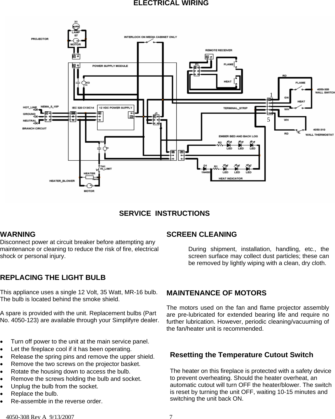  7  4050-308 Rev A  9/13/2007  WARNING Disconnect power at circuit breaker before attempting any maintenance or cleaning to reduce the risk of fire, electrical shock or personal injury.             REPLACING THE LIGHT BULB  This appliance uses a single 12 Volt, 35 Watt, MR-16 bulb. The bulb is located behind the smoke shield.  A spare is provided with the unit. Replacement bulbs (Part No. 4050-123) are available through your Simplifyre dealer.   •  Turn off power to the unit at the main service panel. •  Let the fireplace cool if it has been operating. •  Release the spring pins and remove the upper shield. •  Remove the two screws on the projector basket. •  Rotate the housing down to access the bulb. •  Remove the screws holding the bulb and socket. •  Unplug the bulb from the socket. •  Replace the bulb. •  Re-assemble in the reverse order.   SCREEN CLEANING   During shipment, installation, handling, etc., the   screen surface may collect dust particles; these can   be removed by lightly wiping with a clean, dry cloth.    MAINTENANCE OF MOTORS  The motors used on the fan and flame projector assembly are pre-lubricated for extended bearing life and require no further lubrication. However, periodic cleaning/vacuuming of the fan/heater unit is recommended.   SERVICE  INSTRUCTIONS ELECTRICAL WIRING  15 Resetting the Temperature Cutout Switch  The heater on this fireplace is protected with a safety device to prevent overheating. Should the heater overheat, an automatic cutout will turn OFF the heater/blower. The switch is reset by turning the unit OFF, waiting 10-15 minutes and switching the unit back ON. 